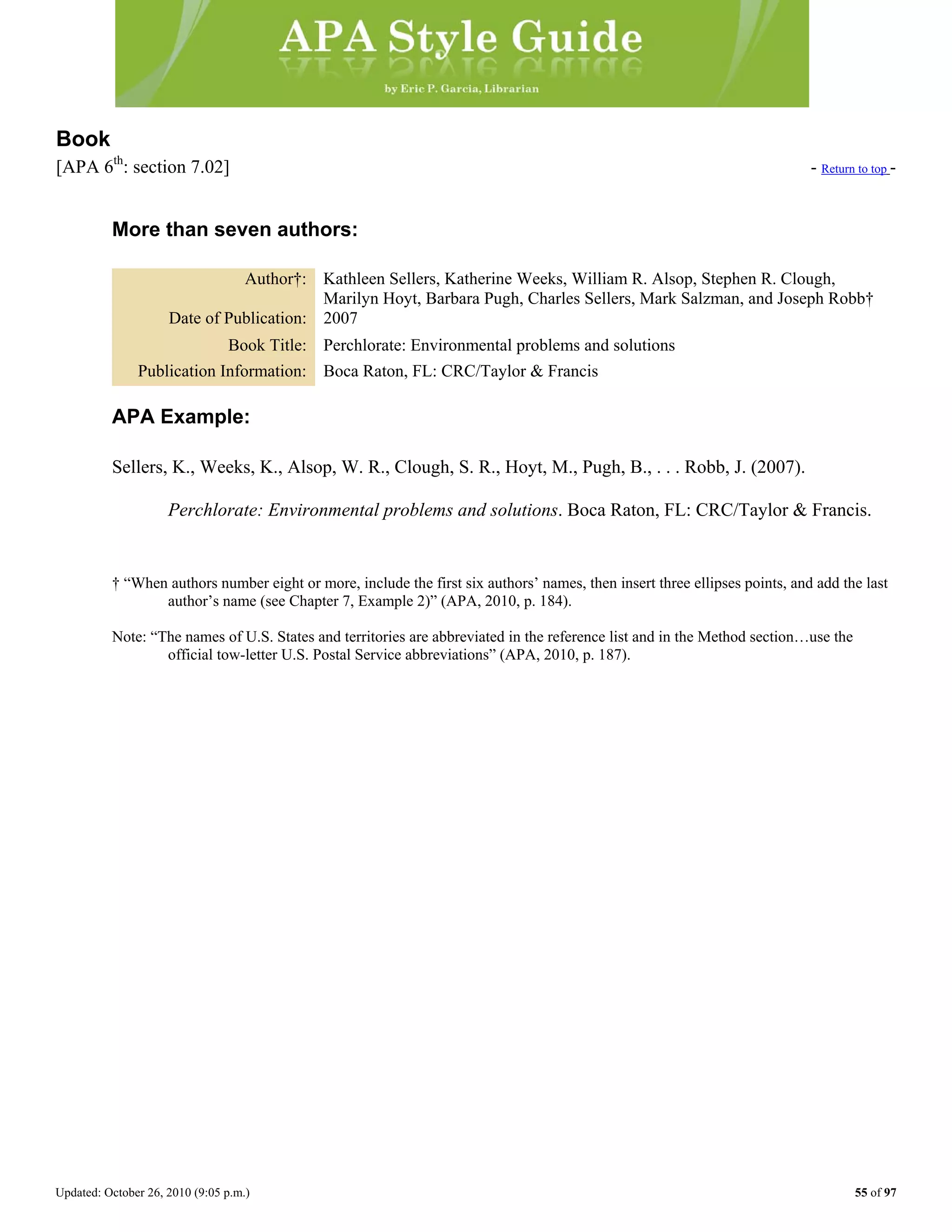 Updated: October 26, 2010 (9:05 p.m.) 55 of 97
Book
[APA 6th
: section 7.02] - Return to top -
More than seven authors:
Author†: Kathleen Sellers, Katherine Weeks, William R. Alsop, Stephen R. Clough,
Marilyn Hoyt, Barbara Pugh, Charles Sellers, Mark Salzman, and Joseph Robb†
Date of Publication: 2007
Book Title: Perchlorate: Environmental problems and solutions
Publication Information: Boca Raton, FL: CRC/Taylor & Francis
APA Example:
Sellers, K., Weeks, K., Alsop, W. R., Clough, S. R., Hoyt, M., Pugh, B., . . . Robb, J. (2007).
Perchlorate: Environmental problems and solutions. Boca Raton, FL: CRC/Taylor & Francis.
† “When authors number eight or more, include the first six authors’ names, then insert three ellipses points, and add the last
author’s name (see Chapter 7, Example 2)” (APA, 2010, p. 184).
Note: “The names of U.S. States and territories are abbreviated in the reference list and in the Method section…use the
official tow-letter U.S. Postal Service abbreviations” (APA, 2010, p. 187).
 