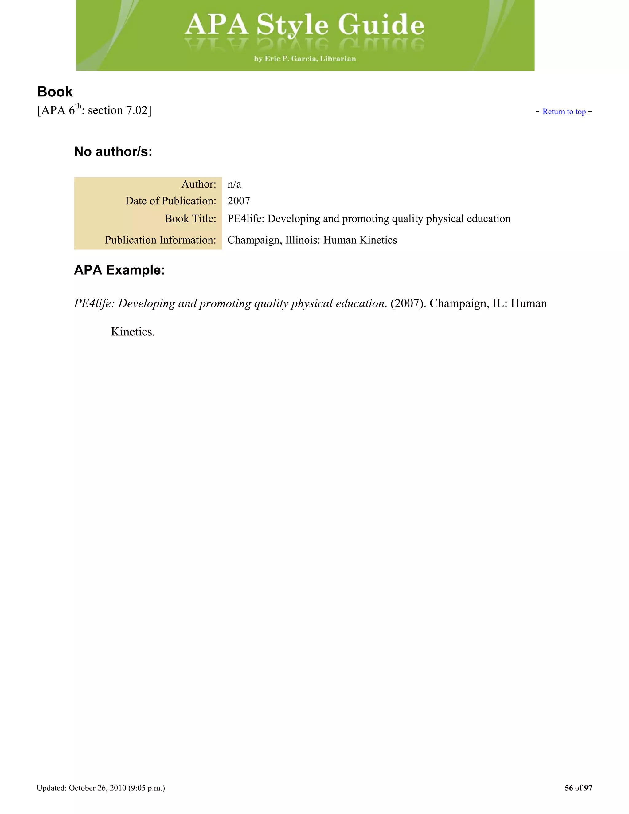 Updated: October 26, 2010 (9:05 p.m.) 56 of 97
Book
[APA 6th
: section 7.02] - Return to top -
No author/s:
Author: n/a
Date of Publication: 2007
Book Title: PE4life: Developing and promoting quality physical education
Publication Information: Champaign, Illinois: Human Kinetics
APA Example:
PE4life: Developing and promoting quality physical education. (2007). Champaign, IL: Human
Kinetics.
 