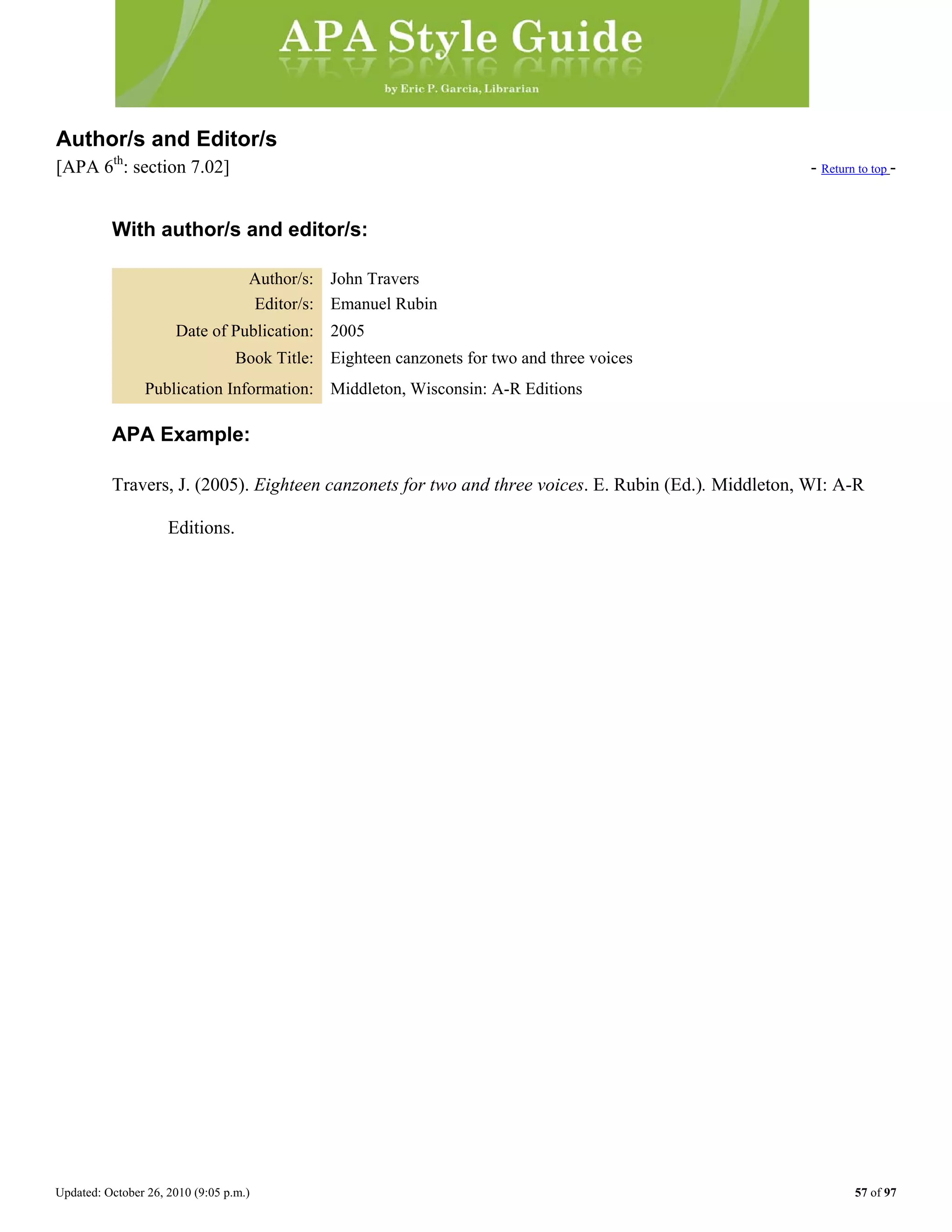 Updated: October 26, 2010 (9:05 p.m.) 57 of 97
Author/s and Editor/s
[APA 6th
: section 7.02] - Return to top -
With author/s and editor/s:
Author/s: John Travers
Editor/s: Emanuel Rubin
Date of Publication: 2005
Book Title: Eighteen canzonets for two and three voices
Publication Information: Middleton, Wisconsin: A-R Editions
APA Example:
Travers, J. (2005). Eighteen canzonets for two and three voices. E. Rubin (Ed.). Middleton, WI: A-R
Editions.
 
