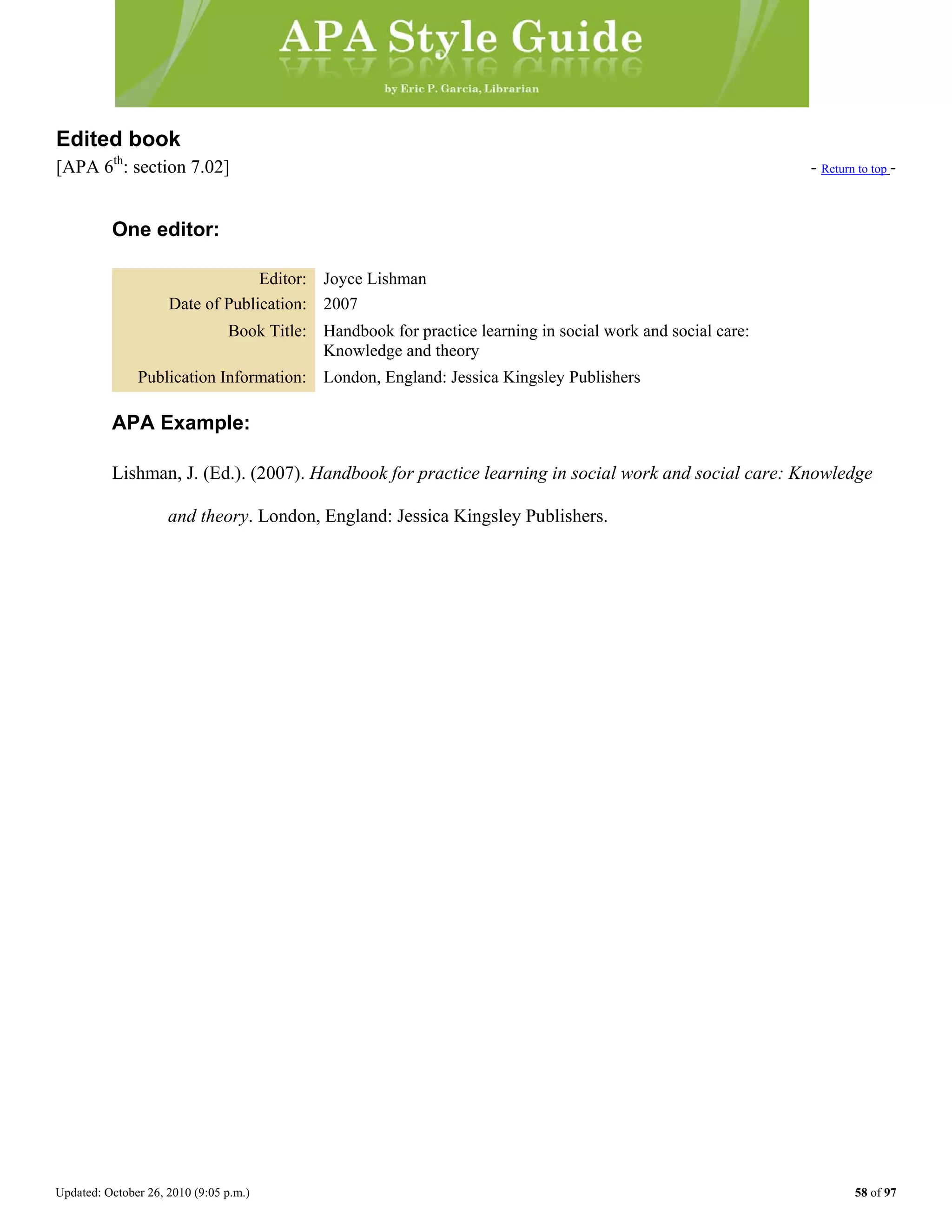 Updated: October 26, 2010 (9:05 p.m.) 58 of 97
Edited book
[APA 6th
: section 7.02] - Return to top -
One editor:
Editor: Joyce Lishman
Date of Publication: 2007
Book Title: Handbook for practice learning in social work and social care:
Knowledge and theory
Publication Information: London, England: Jessica Kingsley Publishers
APA Example:
Lishman, J. (Ed.). (2007). Handbook for practice learning in social work and social care: Knowledge
and theory. London, England: Jessica Kingsley Publishers.
 