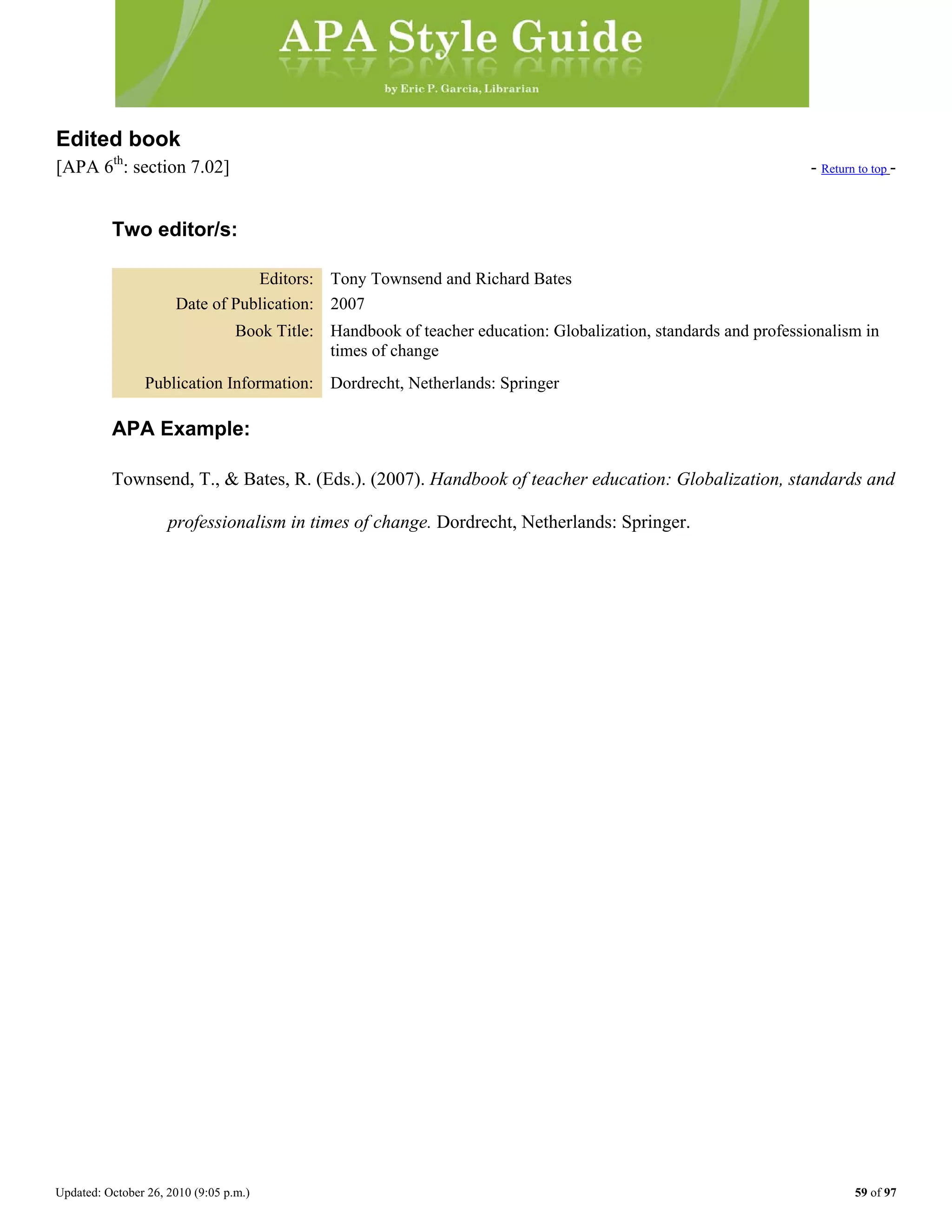 Updated: October 26, 2010 (9:05 p.m.) 59 of 97
Edited book
[APA 6th
: section 7.02] - Return to top -
Two editor/s:
Editors: Tony Townsend and Richard Bates
Date of Publication: 2007
Book Title: Handbook of teacher education: Globalization, standards and professionalism in
times of change
Publication Information: Dordrecht, Netherlands: Springer
APA Example:
Townsend, T., & Bates, R. (Eds.). (2007). Handbook of teacher education: Globalization, standards and
professionalism in times of change. Dordrecht, Netherlands: Springer.
 