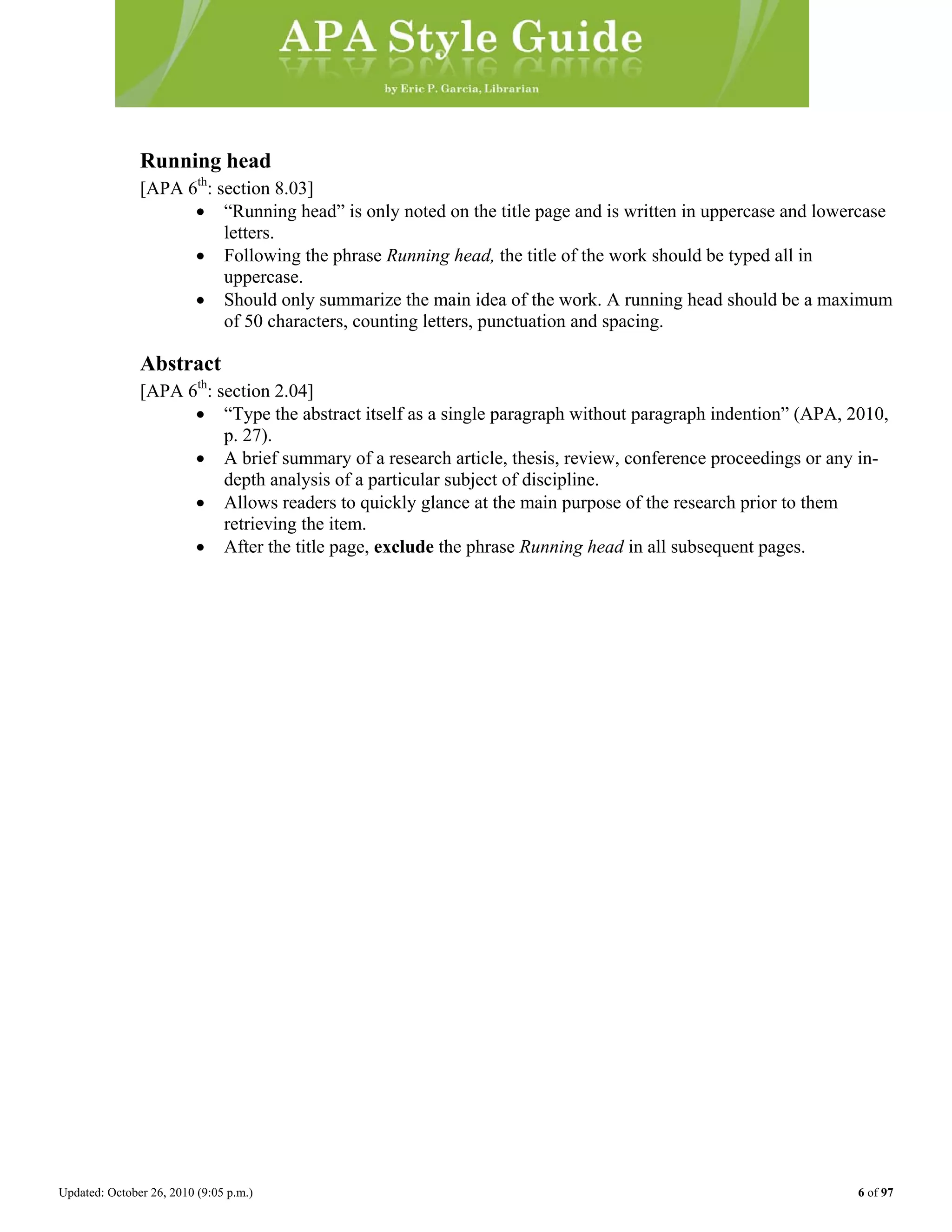 Updated: October 26, 2010 (9:05 p.m.) 6 of 97
Running head
[APA 6th
: section 8.03]
• “Running head” is only noted on the title page and is written in uppercase and lowercase
letters.
• Following the phrase Running head, the title of the work should be typed all in
uppercase.
• Should only summarize the main idea of the work. A running head should be a maximum
of 50 characters, counting letters, punctuation and spacing.
Abstract
[APA 6th
: section 2.04]
• “Type the abstract itself as a single paragraph without paragraph indention” (APA, 2010,
p. 27).
• A brief summary of a research article, thesis, review, conference proceedings or any in-
depth analysis of a particular subject of discipline.
• Allows readers to quickly glance at the main purpose of the research prior to them
retrieving the item.
• After the title page, exclude the phrase Running head in all subsequent pages.
 