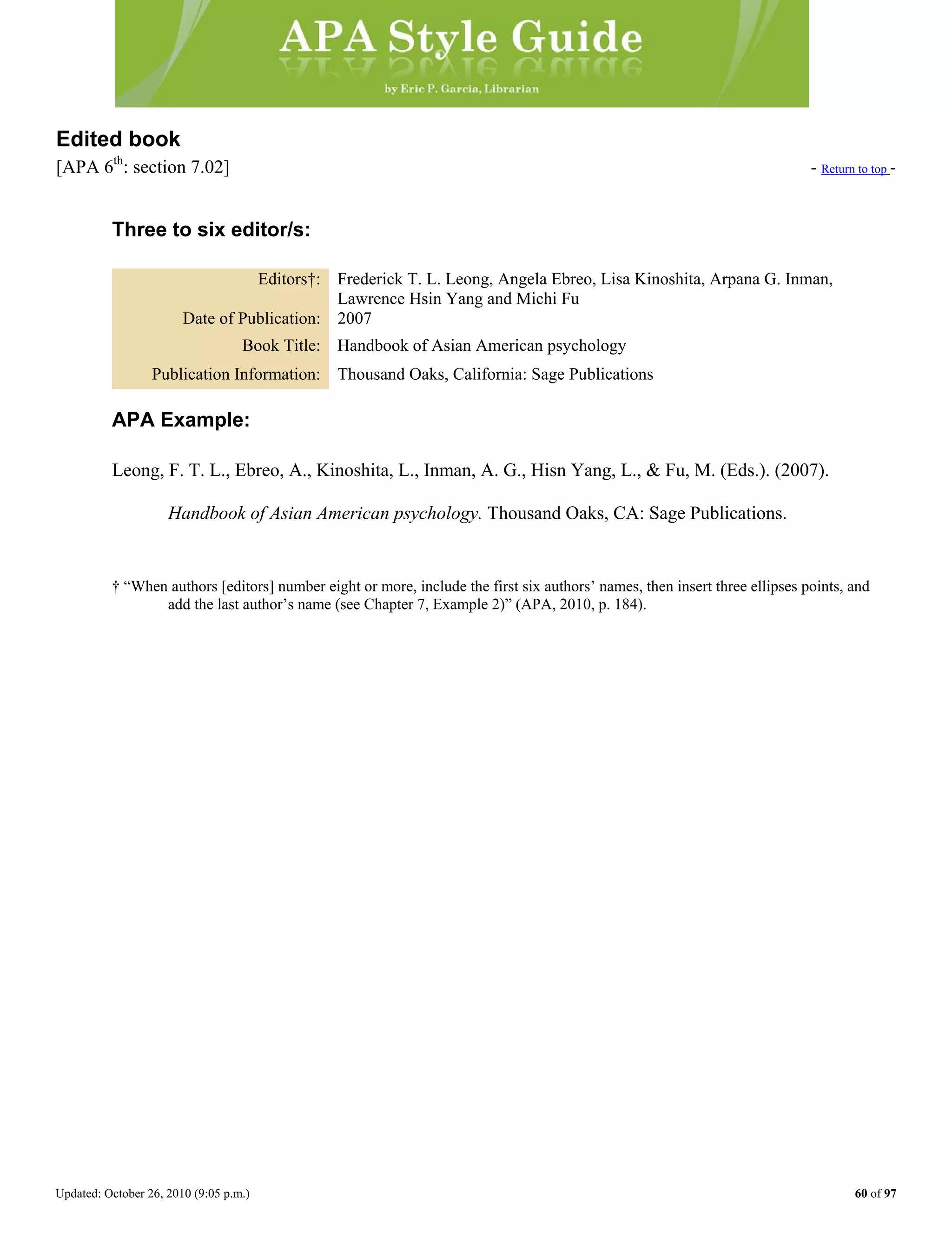 Updated: October 26, 2010 (9:05 p.m.) 60 of 97
Edited book
[APA 6th
: section 7.02] - Return to top -
Three to six editor/s:
Editors†: Frederick T. L. Leong, Angela Ebreo, Lisa Kinoshita, Arpana G. Inman,
Lawrence Hsin Yang and Michi Fu
Date of Publication: 2007
Book Title: Handbook of Asian American psychology
Publication Information: Thousand Oaks, California: Sage Publications
APA Example:
Leong, F. T. L., Ebreo, A., Kinoshita, L., Inman, A. G., Hisn Yang, L., & Fu, M. (Eds.). (2007).
Handbook of Asian American psychology. Thousand Oaks, CA: Sage Publications.
† “When authors [editors] number eight or more, include the first six authors’ names, then insert three ellipses points, and
add the last author’s name (see Chapter 7, Example 2)” (APA, 2010, p. 184).
 
