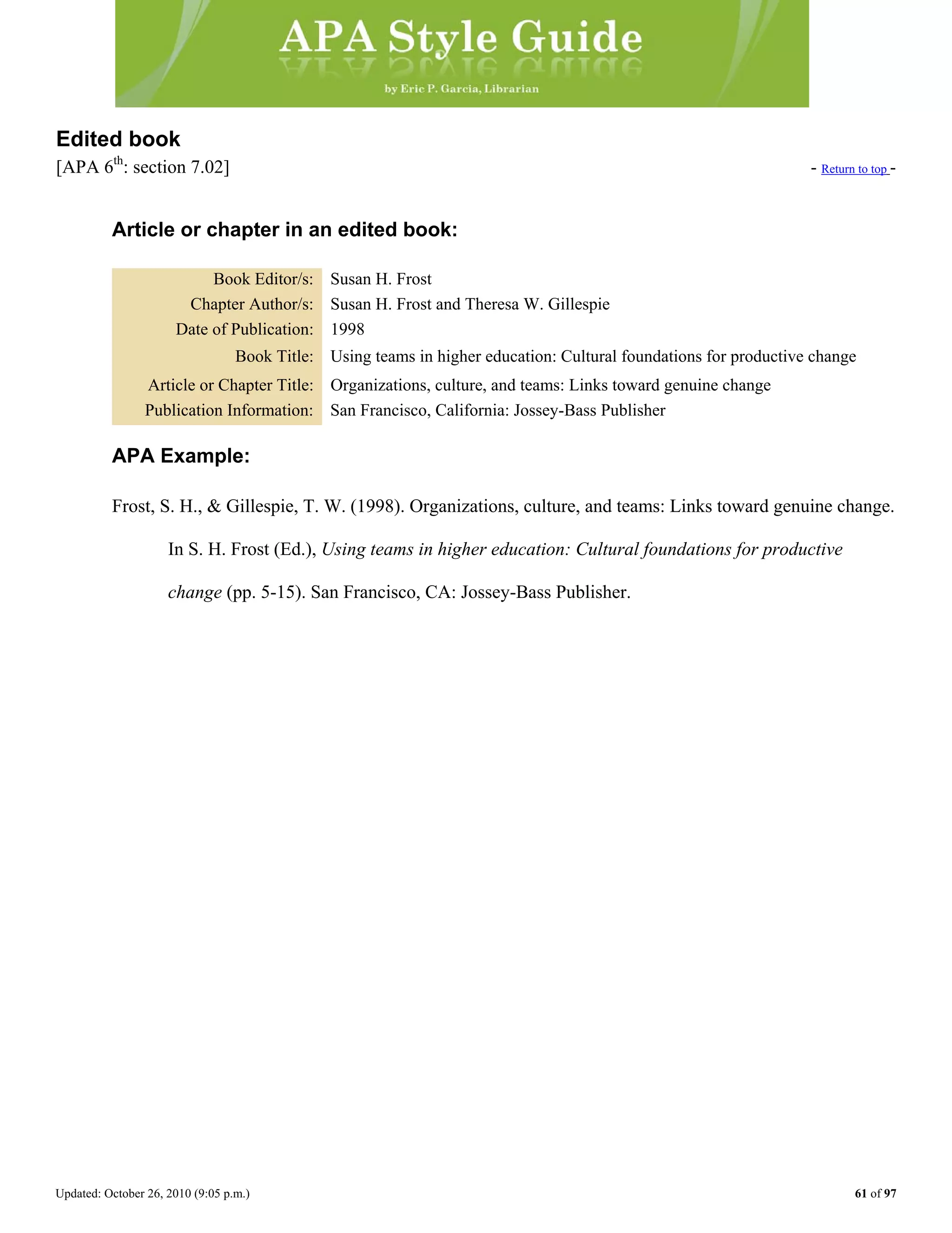 Updated: October 26, 2010 (9:05 p.m.) 61 of 97
Edited book
[APA 6th
: section 7.02] - Return to top -
Article or chapter in an edited book:
Book Editor/s: Susan H. Frost
Chapter Author/s: Susan H. Frost and Theresa W. Gillespie
Date of Publication: 1998
Book Title: Using teams in higher education: Cultural foundations for productive change
Article or Chapter Title: Organizations, culture, and teams: Links toward genuine change
Publication Information: San Francisco, California: Jossey-Bass Publisher
APA Example:
Frost, S. H., & Gillespie, T. W. (1998). Organizations, culture, and teams: Links toward genuine change.
In S. H. Frost (Ed.), Using teams in higher education: Cultural foundations for productive
change (pp. 5-15). San Francisco, CA: Jossey-Bass Publisher.
 