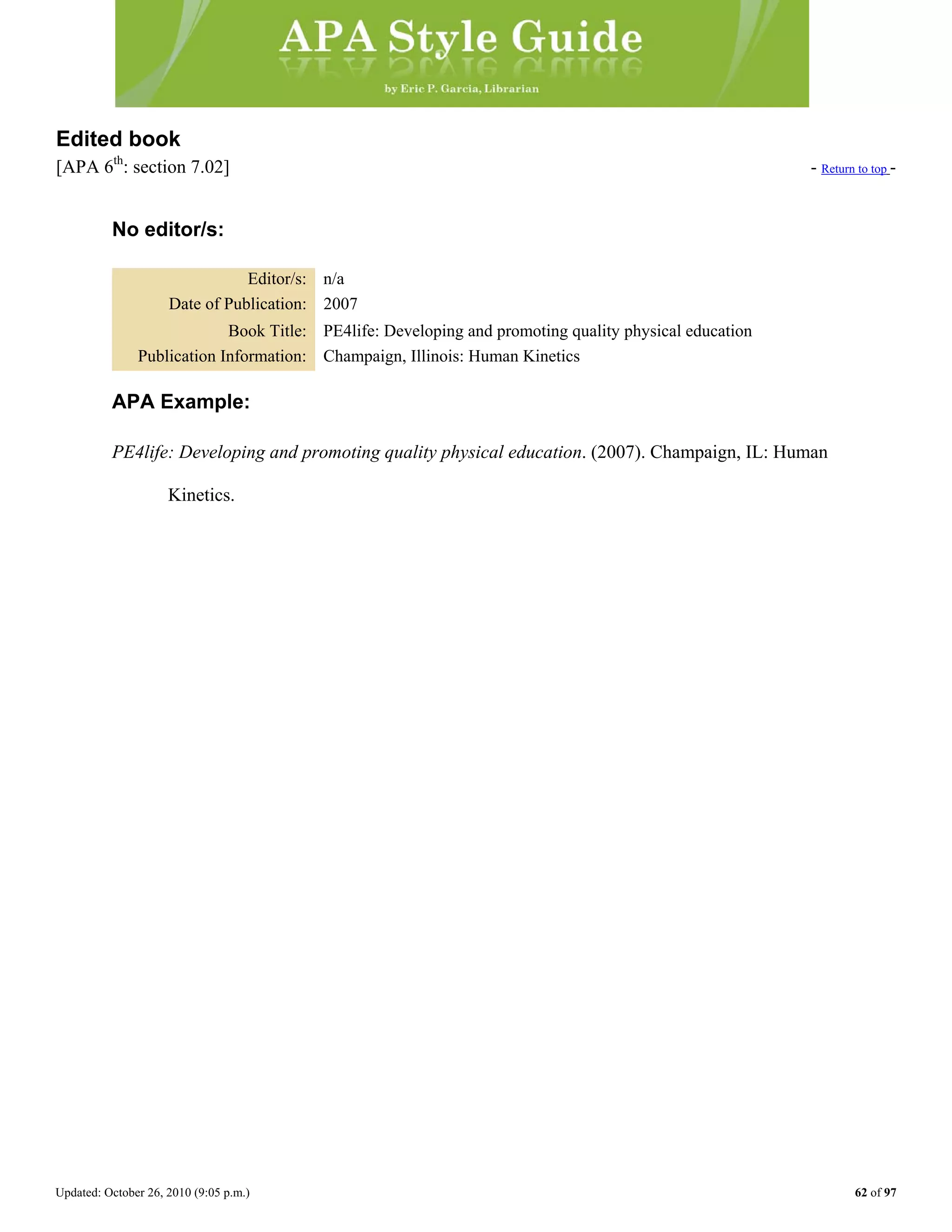 Updated: October 26, 2010 (9:05 p.m.) 62 of 97
Edited book
[APA 6th
: section 7.02] - Return to top -
No editor/s:
Editor/s: n/a
Date of Publication: 2007
Book Title: PE4life: Developing and promoting quality physical education
Publication Information: Champaign, Illinois: Human Kinetics
APA Example:
PE4life: Developing and promoting quality physical education. (2007). Champaign, IL: Human
Kinetics.
 