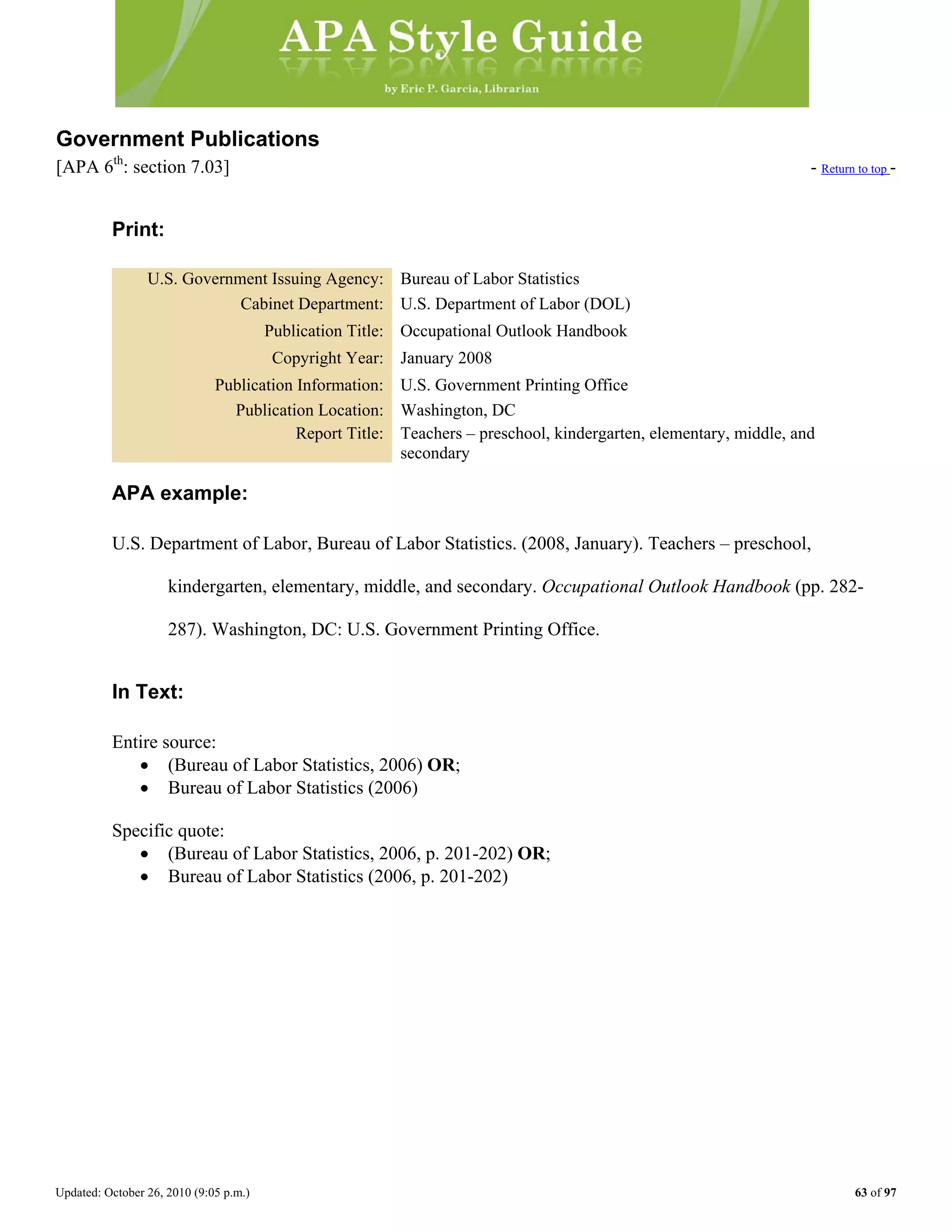 Updated: October 26, 2010 (9:05 p.m.) 63 of 97
Government Publications
[APA 6th
: section 7.03] - Return to top -
Print:
U.S. Government Issuing Agency: Bureau of Labor Statistics
Cabinet Department: U.S. Department of Labor (DOL)
Publication Title: Occupational Outlook Handbook
Copyright Year: January 2008
Publication Information: U.S. Government Printing Office
Publication Location: Washington, DC
Report Title: Teachers – preschool, kindergarten, elementary, middle, and
secondary
APA example:
U.S. Department of Labor, Bureau of Labor Statistics. (2008, January). Teachers – preschool,
kindergarten, elementary, middle, and secondary. Occupational Outlook Handbook (pp. 282-
287). Washington, DC: U.S. Government Printing Office.
In Text:
Entire source:
• (Bureau of Labor Statistics, 2006) OR;
• Bureau of Labor Statistics (2006)
Specific quote:
• (Bureau of Labor Statistics, 2006, p. 201-202) OR;
• Bureau of Labor Statistics (2006, p. 201-202)
 