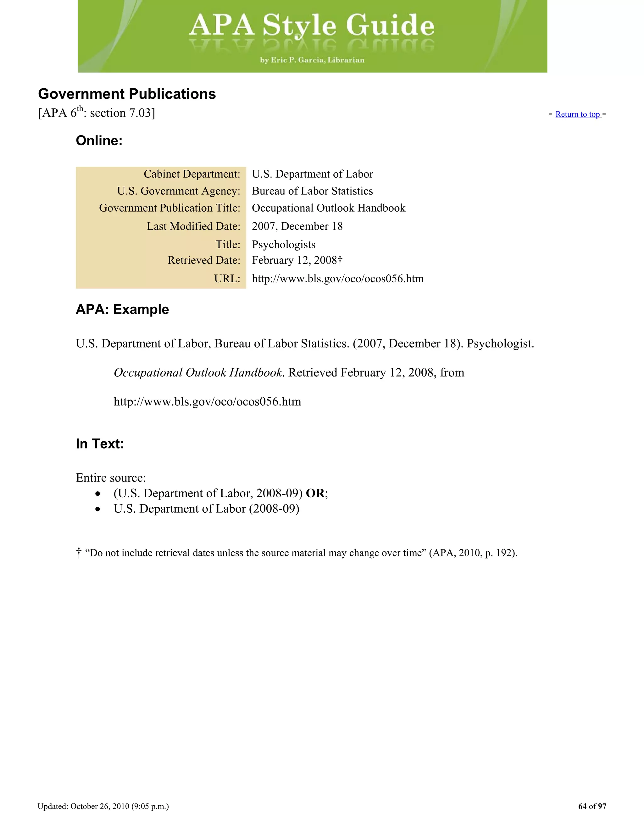 Updated: October 26, 2010 (9:05 p.m.) 64 of 97
Government Publications
[APA 6th
: section 7.03] - Return to top -
Online:
Cabinet Department: U.S. Department of Labor
U.S. Government Agency: Bureau of Labor Statistics
Government Publication Title: Occupational Outlook Handbook
Last Modified Date: 2007, December 18
Title: Psychologists
Retrieved Date: February 12, 2008†
URL: http://www.bls.gov/oco/ocos056.htm
APA: Example
U.S. Department of Labor, Bureau of Labor Statistics. (2007, December 18). Psychologist.
Occupational Outlook Handbook. Retrieved February 12, 2008, from
http://www.bls.gov/oco/ocos056.htm
In Text:
Entire source:
• (U.S. Department of Labor, 2008-09) OR;
• U.S. Department of Labor (2008-09)
† “Do not include retrieval dates unless the source material may change over time” (APA, 2010, p. 192).
 