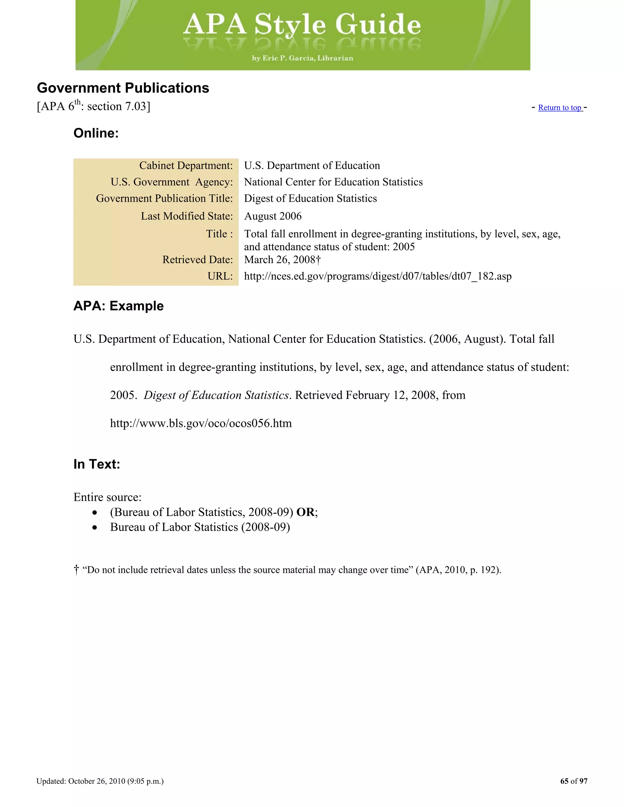 Updated: October 26, 2010 (9:05 p.m.) 65 of 97
Government Publications
[APA 6th
: section 7.03] - Return to top -
Online:
Cabinet Department: U.S. Department of Education
U.S. Government Agency: National Center for Education Statistics
Government Publication Title: Digest of Education Statistics
Last Modified State: August 2006
Title : Total fall enrollment in degree-granting institutions, by level, sex, age,
and attendance status of student: 2005
Retrieved Date: March 26, 2008†
URL: http://nces.ed.gov/programs/digest/d07/tables/dt07_182.asp
APA: Example
U.S. Department of Education, National Center for Education Statistics. (2006, August). Total fall
enrollment in degree-granting institutions, by level, sex, age, and attendance status of student:
2005. Digest of Education Statistics. Retrieved February 12, 2008, from
http://www.bls.gov/oco/ocos056.htm
In Text:
Entire source:
• (Bureau of Labor Statistics, 2008-09) OR;
• Bureau of Labor Statistics (2008-09)
† “Do not include retrieval dates unless the source material may change over time” (APA, 2010, p. 192).
 