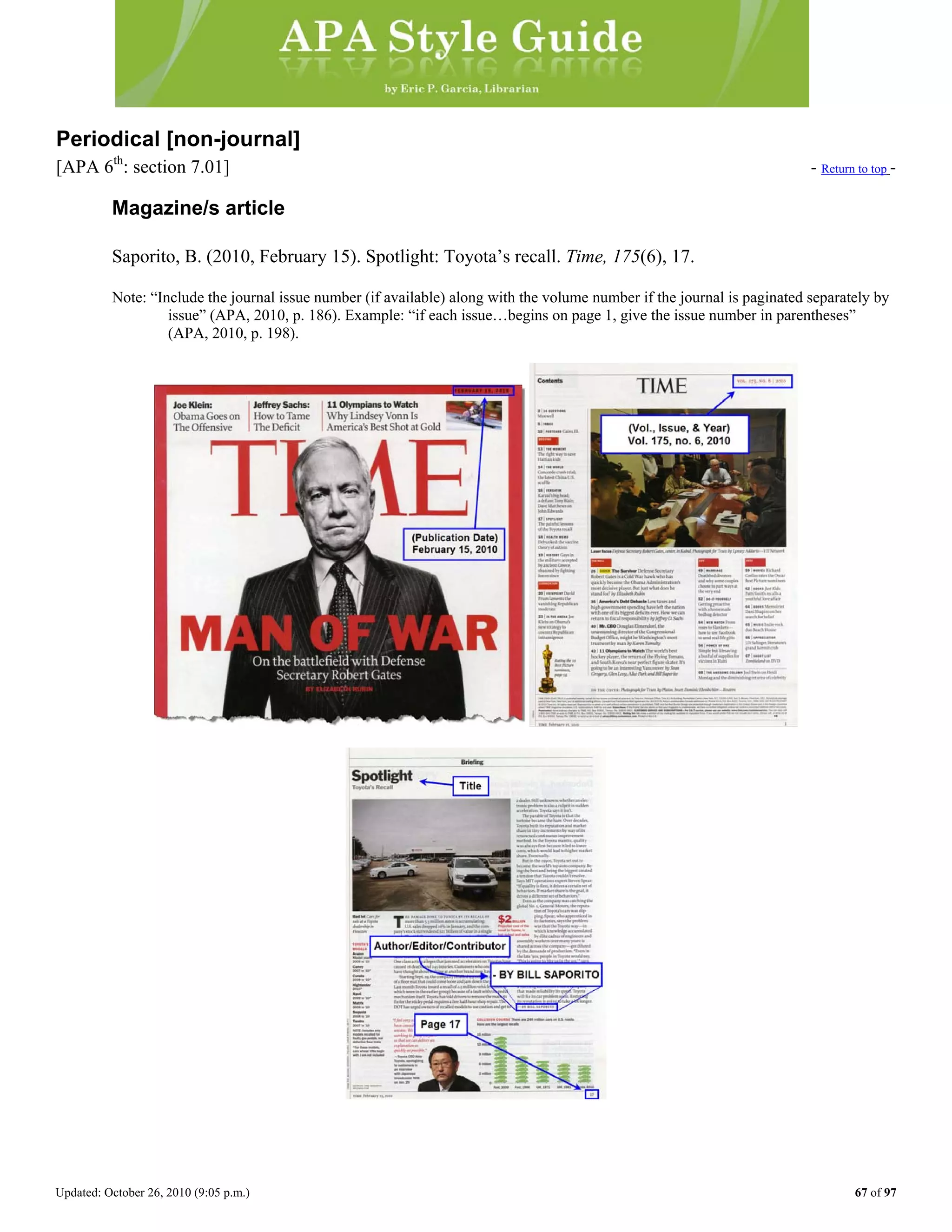 Updated: October 26, 2010 (9:05 p.m.) 67 of 97
Periodical [non-journal]
[APA 6th
: section 7.01] - Return to top -
Magazine/s article
Saporito, B. (2010, February 15). Spotlight: Toyota’s recall. Time, 175(6), 17.
Note: “Include the journal issue number (if available) along with the volume number if the journal is paginated separately by
issue” (APA, 2010, p. 186). Example: “if each issue…begins on page 1, give the issue number in parentheses”
(APA, 2010, p. 198).
 