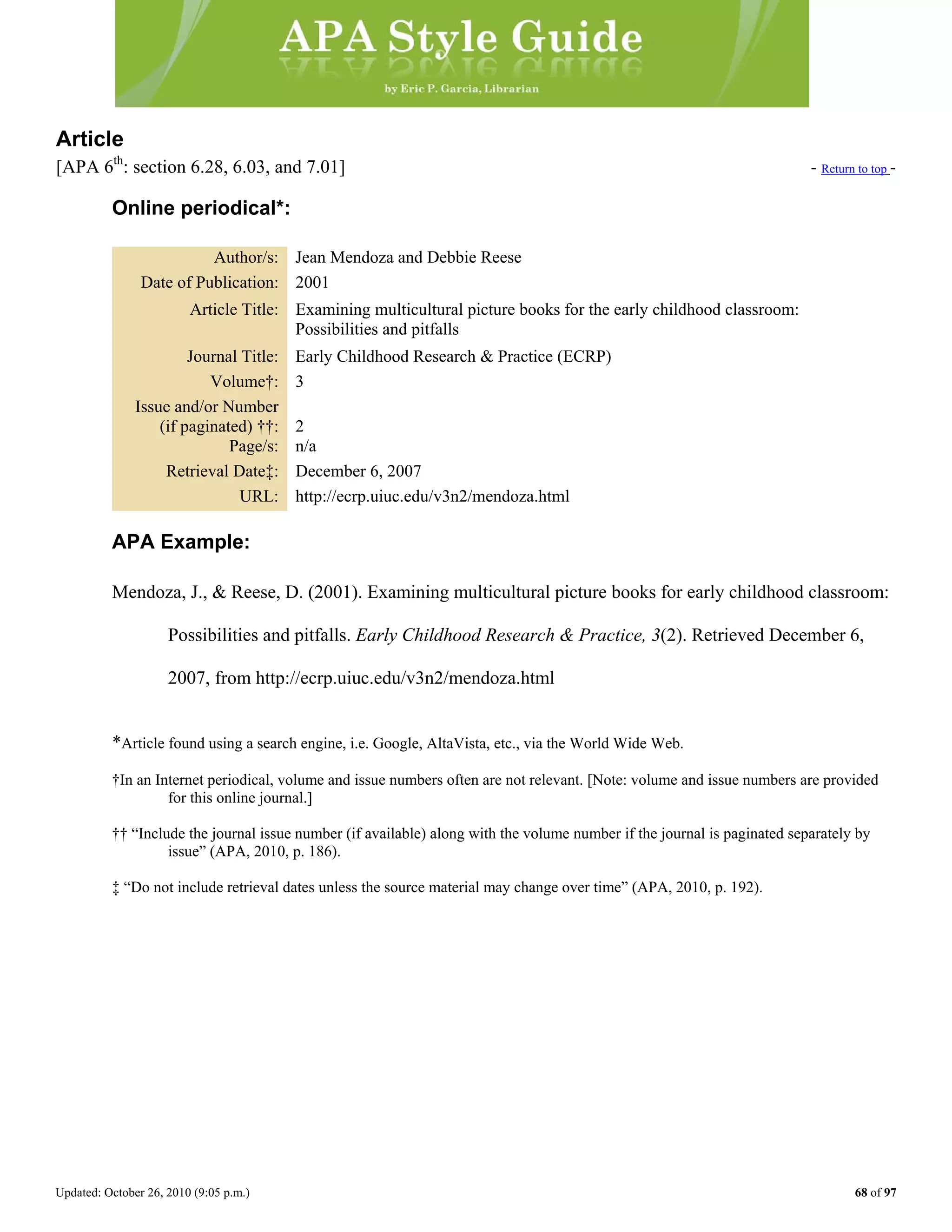 Updated: October 26, 2010 (9:05 p.m.) 68 of 97
Article
[APA 6th
: section 6.28, 6.03, and 7.01] - Return to top -
Online periodical*:
Author/s: Jean Mendoza and Debbie Reese
Date of Publication: 2001
Article Title: Examining multicultural picture books for the early childhood classroom:
Possibilities and pitfalls
Journal Title: Early Childhood Research & Practice (ECRP)
Volume†: 3
Issue and/or Number
(if paginated) ††: 2
Page/s: n/a
Retrieval Date‡: December 6, 2007
URL: http://ecrp.uiuc.edu/v3n2/mendoza.html
APA Example:
Mendoza, J., & Reese, D. (2001). Examining multicultural picture books for early childhood classroom:
Possibilities and pitfalls. Early Childhood Research & Practice, 3(2). Retrieved December 6,
2007, from http://ecrp.uiuc.edu/v3n2/mendoza.html
*Article found using a search engine, i.e. Google, AltaVista, etc., via the World Wide Web.
†In an Internet periodical, volume and issue numbers often are not relevant. [Note: volume and issue numbers are provided
for this online journal.]
†† “Include the journal issue number (if available) along with the volume number if the journal is paginated separately by
issue” (APA, 2010, p. 186).
‡ “Do not include retrieval dates unless the source material may change over time” (APA, 2010, p. 192).
 