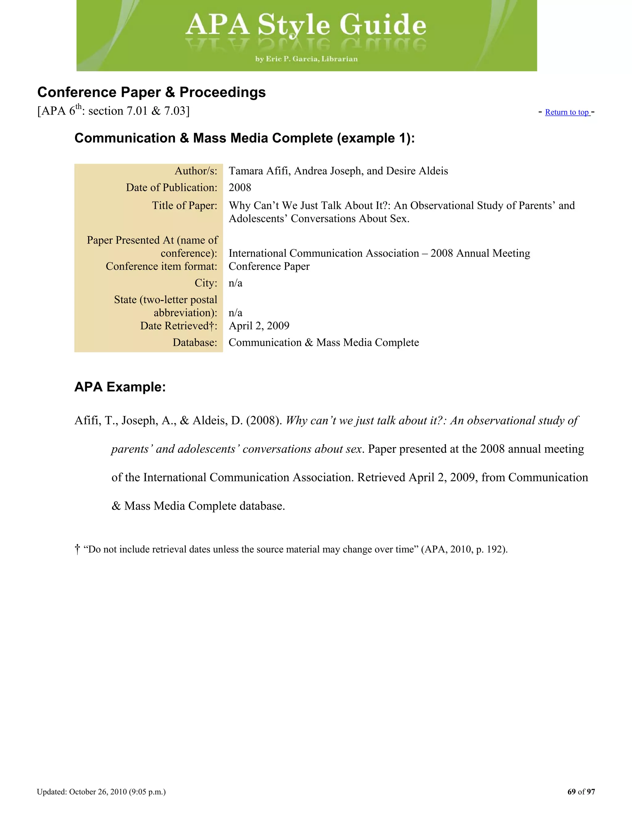 Updated: October 26, 2010 (9:05 p.m.) 69 of 97
Conference Paper & Proceedings
[APA 6th
: section 7.01 & 7.03] - Return to top -
Communication & Mass Media Complete (example 1):
Author/s: Tamara Afifi, Andrea Joseph, and Desire Aldeis
Date of Publication: 2008
Title of Paper: Why Can’t We Just Talk About It?: An Observational Study of Parents’ and
Adolescents’ Conversations About Sex.
Paper Presented At (name of
conference): International Communication Association – 2008 Annual Meeting
Conference item format: Conference Paper
City: n/a
State (two-letter postal
abbreviation): n/a
Date Retrieved†: April 2, 2009
Database: Communication & Mass Media Complete
APA Example:
Afifi, T., Joseph, A., & Aldeis, D. (2008). Why can’t we just talk about it?: An observational study of
parents’ and adolescents’ conversations about sex. Paper presented at the 2008 annual meeting
of the International Communication Association. Retrieved April 2, 2009, from Communication
& Mass Media Complete database.
† “Do not include retrieval dates unless the source material may change over time” (APA, 2010, p. 192).
 