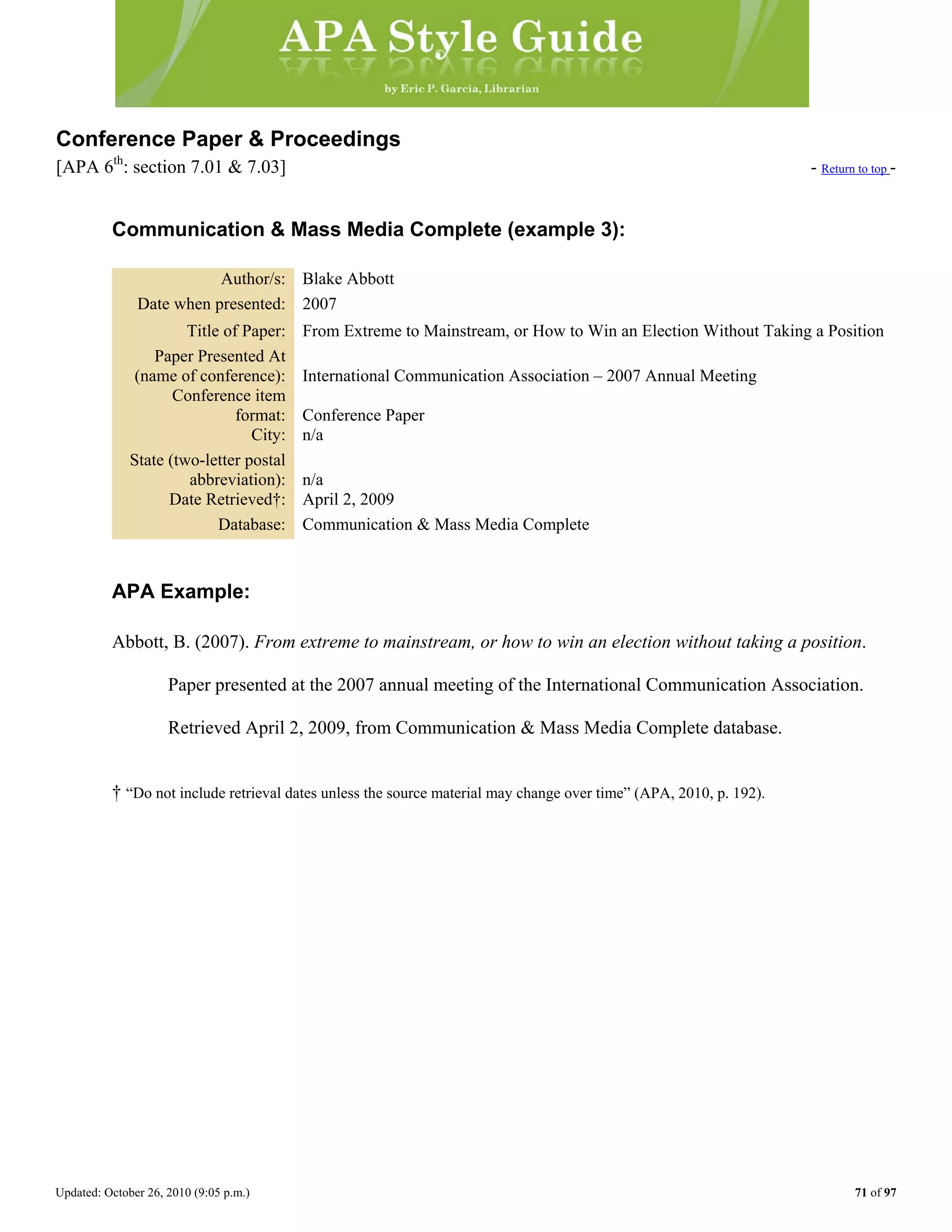 Updated: October 26, 2010 (9:05 p.m.) 71 of 97
Conference Paper & Proceedings
[APA 6th
: section 7.01 & 7.03] - Return to top -
Communication & Mass Media Complete (example 3):
Author/s: Blake Abbott
Date when presented: 2007
Title of Paper: From Extreme to Mainstream, or How to Win an Election Without Taking a Position
Paper Presented At
(name of conference): International Communication Association – 2007 Annual Meeting
Conference item
format: Conference Paper
City: n/a
State (two-letter postal
abbreviation): n/a
Date Retrieved†: April 2, 2009
Database: Communication & Mass Media Complete
APA Example:
Abbott, B. (2007). From extreme to mainstream, or how to win an election without taking a position.
Paper presented at the 2007 annual meeting of the International Communication Association.
Retrieved April 2, 2009, from Communication & Mass Media Complete database.
† “Do not include retrieval dates unless the source material may change over time” (APA, 2010, p. 192).
 