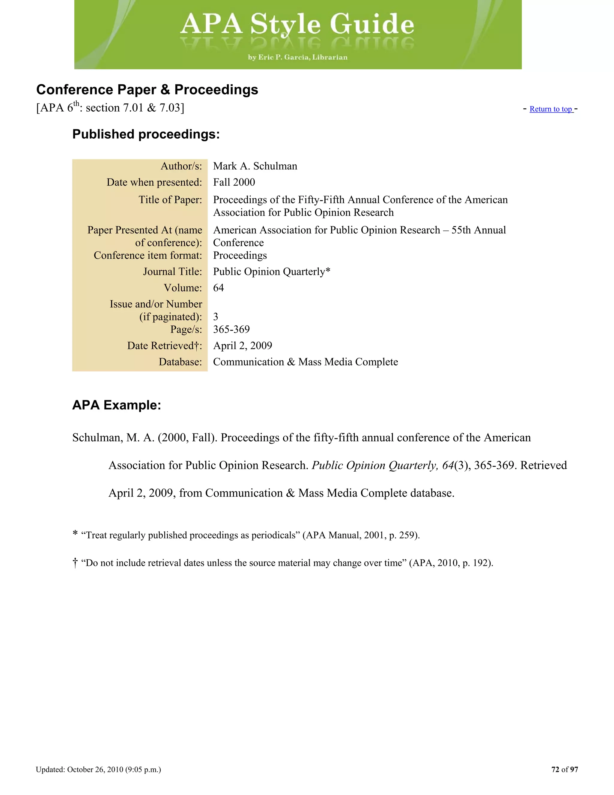 Updated: October 26, 2010 (9:05 p.m.) 72 of 97
Conference Paper & Proceedings
[APA 6th
: section 7.01 & 7.03] - Return to top -
Published proceedings:
Author/s: Mark A. Schulman
Date when presented: Fall 2000
Title of Paper: Proceedings of the Fifty-Fifth Annual Conference of the American
Association for Public Opinion Research
Paper Presented At (name
of conference):
American Association for Public Opinion Research – 55th Annual
Conference
Conference item format: Proceedings
Journal Title: Public Opinion Quarterly*
Volume: 64
Issue and/or Number
(if paginated): 3
Page/s: 365-369
Date Retrieved†: April 2, 2009
Database: Communication & Mass Media Complete
APA Example:
Schulman, M. A. (2000, Fall). Proceedings of the fifty-fifth annual conference of the American
Association for Public Opinion Research. Public Opinion Quarterly, 64(3), 365-369. Retrieved
April 2, 2009, from Communication & Mass Media Complete database.
* “Treat regularly published proceedings as periodicals” (APA Manual, 2001, p. 259).
† “Do not include retrieval dates unless the source material may change over time” (APA, 2010, p. 192).
 