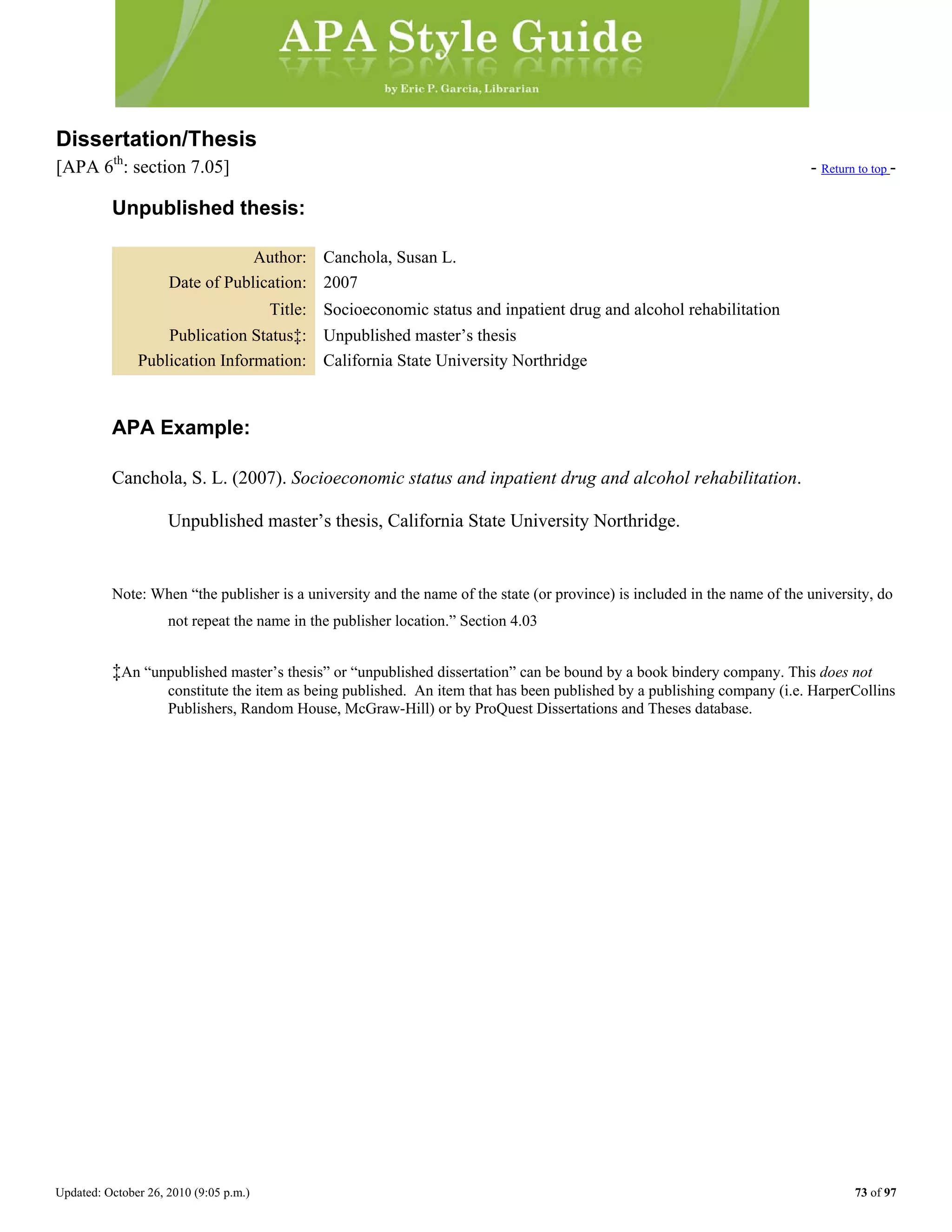 Updated: October 26, 2010 (9:05 p.m.) 73 of 97
Dissertation/Thesis
[APA 6th
: section 7.05] - Return to top -
Unpublished thesis:
Author: Canchola, Susan L.
Date of Publication: 2007
Title: Socioeconomic status and inpatient drug and alcohol rehabilitation
Publication Status‡: Unpublished master’s thesis
Publication Information: California State University Northridge
APA Example:
Canchola, S. L. (2007). Socioeconomic status and inpatient drug and alcohol rehabilitation.
Unpublished master’s thesis, California State University Northridge.
Note: When “the publisher is a university and the name of the state (or province) is included in the name of the university, do
not repeat the name in the publisher location.” Section 4.03
‡An “unpublished master’s thesis” or “unpublished dissertation” can be bound by a book bindery company. This does not
constitute the item as being published. An item that has been published by a publishing company (i.e. HarperCollins
Publishers, Random House, McGraw-Hill) or by ProQuest Dissertations and Theses database.
 