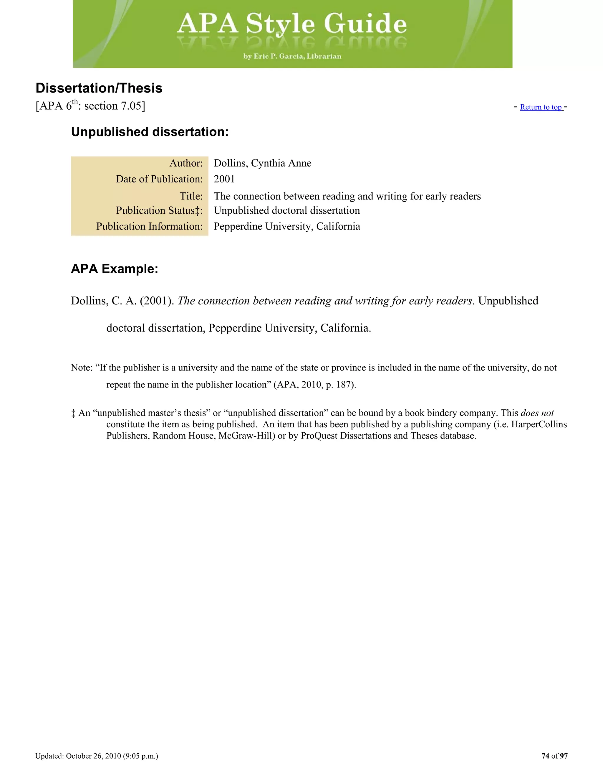 Updated: October 26, 2010 (9:05 p.m.) 74 of 97
Dissertation/Thesis
[APA 6th
: section 7.05] - Return to top -
Unpublished dissertation:
Author: Dollins, Cynthia Anne
Date of Publication: 2001
Title: The connection between reading and writing for early readers
Publication Status‡: Unpublished doctoral dissertation
Publication Information: Pepperdine University, California
APA Example:
Dollins, C. A. (2001). The connection between reading and writing for early readers. Unpublished
doctoral dissertation, Pepperdine University, California.
Note: “If the publisher is a university and the name of the state or province is included in the name of the university, do not
repeat the name in the publisher location” (APA, 2010, p. 187).
‡ An “unpublished master’s thesis” or “unpublished dissertation” can be bound by a book bindery company. This does not
constitute the item as being published. An item that has been published by a publishing company (i.e. HarperCollins
Publishers, Random House, McGraw-Hill) or by ProQuest Dissertations and Theses database.
 