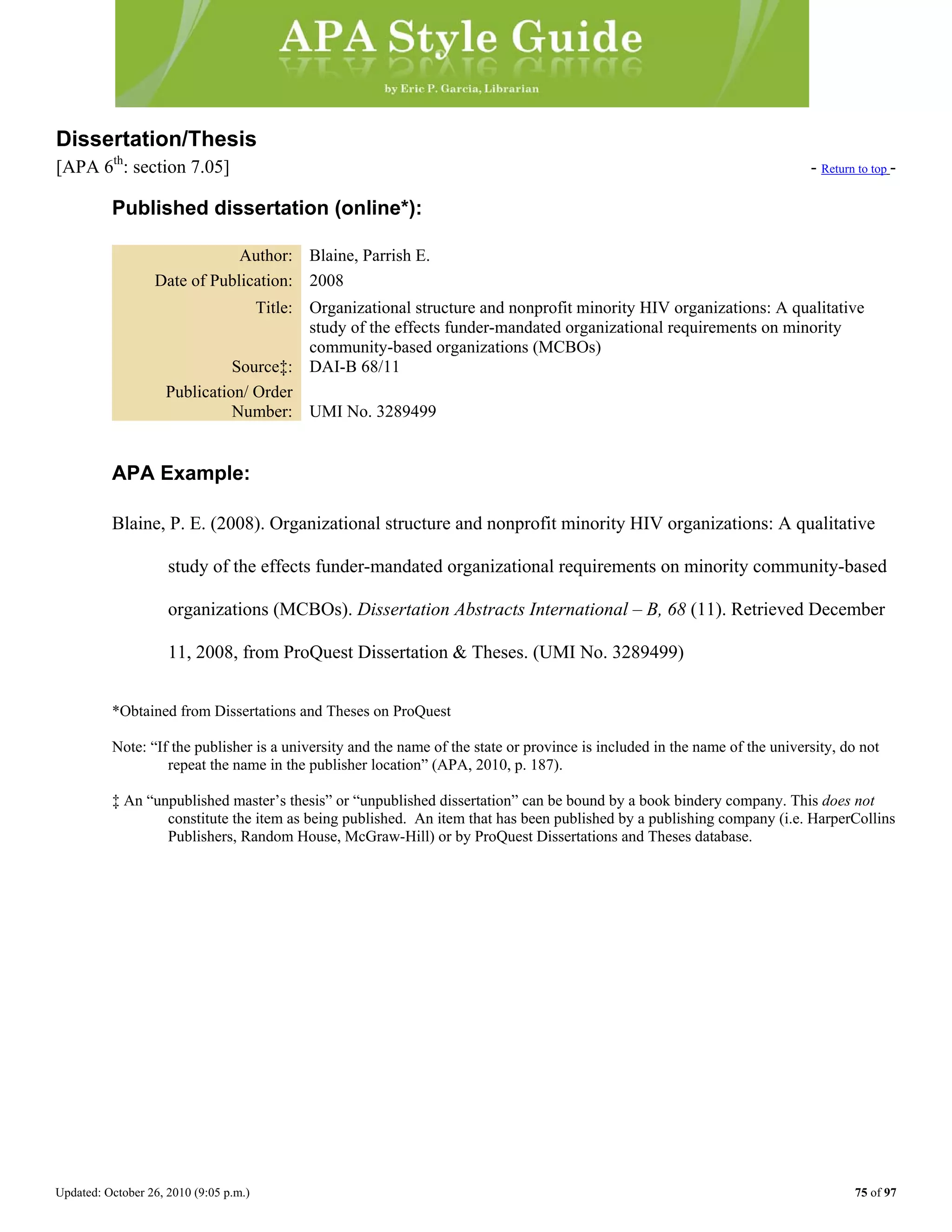 Updated: October 26, 2010 (9:05 p.m.) 75 of 97
Dissertation/Thesis
[APA 6th
: section 7.05] - Return to top -
Published dissertation (online*):
Author: Blaine, Parrish E.
Date of Publication: 2008
Title: Organizational structure and nonprofit minority HIV organizations: A qualitative
study of the effects funder-mandated organizational requirements on minority
community-based organizations (MCBOs)
Source‡: DAI-B 68/11
Publication/ Order
Number: UMI No. 3289499
APA Example:
Blaine, P. E. (2008). Organizational structure and nonprofit minority HIV organizations: A qualitative
study of the effects funder-mandated organizational requirements on minority community-based
organizations (MCBOs). Dissertation Abstracts International – B, 68 (11). Retrieved December
11, 2008, from ProQuest Dissertation & Theses. (UMI No. 3289499)
*Obtained from Dissertations and Theses on ProQuest
Note: “If the publisher is a university and the name of the state or province is included in the name of the university, do not
repeat the name in the publisher location” (APA, 2010, p. 187).
‡ An “unpublished master’s thesis” or “unpublished dissertation” can be bound by a book bindery company. This does not
constitute the item as being published. An item that has been published by a publishing company (i.e. HarperCollins
Publishers, Random House, McGraw-Hill) or by ProQuest Dissertations and Theses database.
 