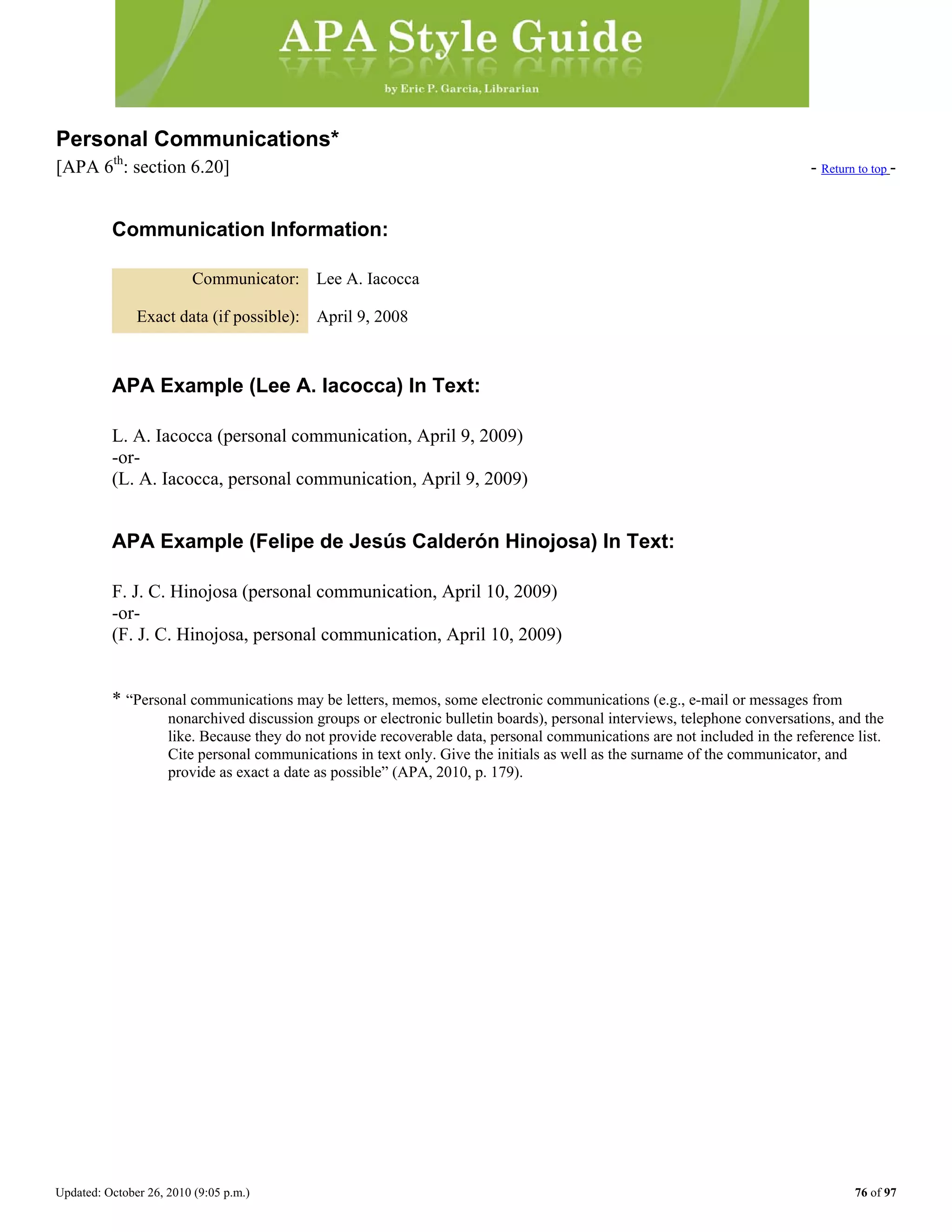 Updated: October 26, 2010 (9:05 p.m.) 76 of 97
Personal Communications*
[APA 6th
: section 6.20] - Return to top -
Communication Information:
Communicator: Lee A. Iacocca
Exact data (if possible): April 9, 2008
APA Example (Lee A. Iacocca) In Text:
L. A. Iacocca (personal communication, April 9, 2009)
-or-
(L. A. Iacocca, personal communication, April 9, 2009)
APA Example (Felipe de Jesús Calderón Hinojosa) In Text:
F. J. C. Hinojosa (personal communication, April 10, 2009)
-or-
(F. J. C. Hinojosa, personal communication, April 10, 2009)
* “Personal communications may be letters, memos, some electronic communications (e.g., e-mail or messages from
nonarchived discussion groups or electronic bulletin boards), personal interviews, telephone conversations, and the
like. Because they do not provide recoverable data, personal communications are not included in the reference list.
Cite personal communications in text only. Give the initials as well as the surname of the communicator, and
provide as exact a date as possible” (APA, 2010, p. 179).
 