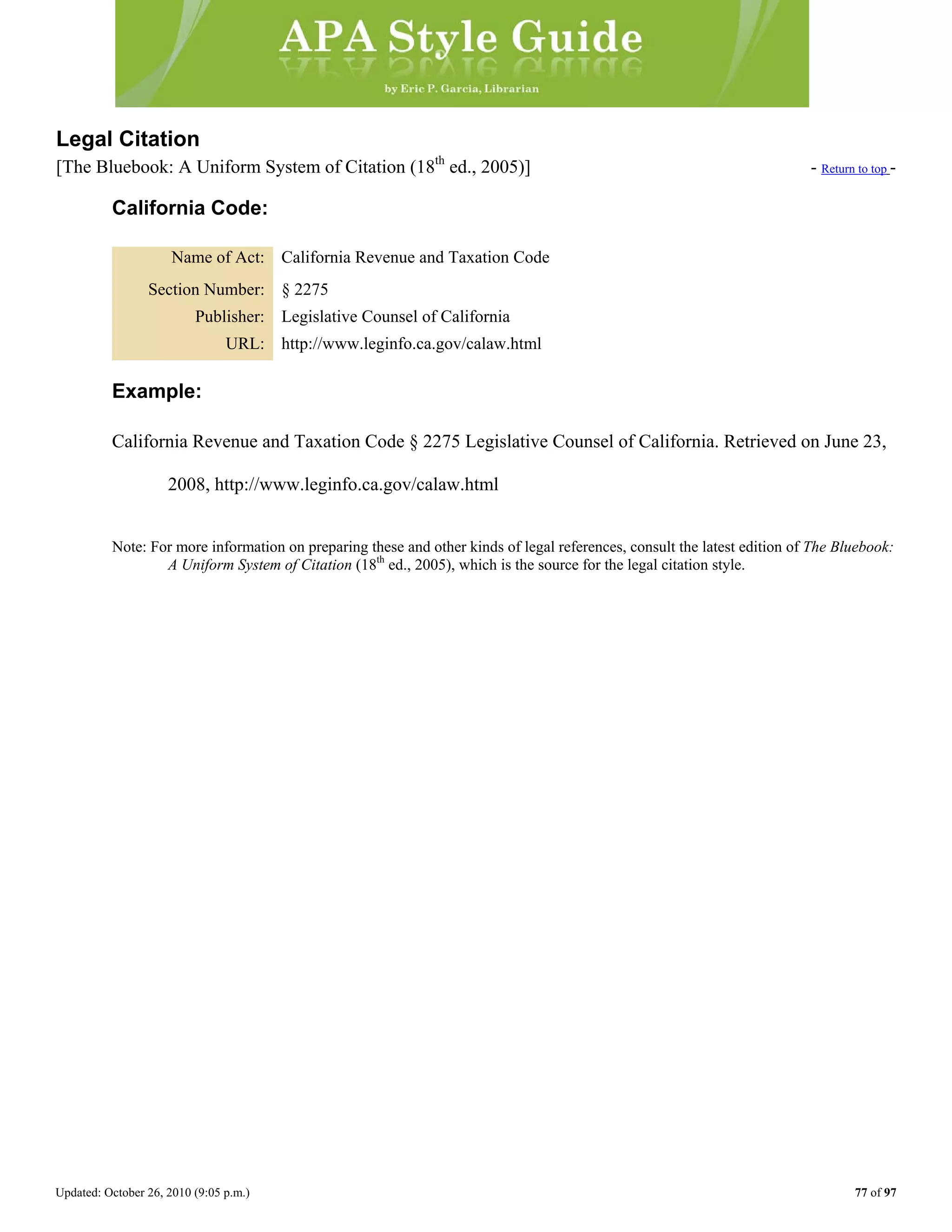 Updated: October 26, 2010 (9:05 p.m.) 77 of 97
Legal Citation
[The Bluebook: A Uniform System of Citation (18th
ed., 2005)] - Return to top -
California Code:
Name of Act: California Revenue and Taxation Code
Section Number: § 2275
Publisher: Legislative Counsel of California
URL: http://www.leginfo.ca.gov/calaw.html
Example:
California Revenue and Taxation Code § 2275 Legislative Counsel of California. Retrieved on June 23,
2008, http://www.leginfo.ca.gov/calaw.html
Note: For more information on preparing these and other kinds of legal references, consult the latest edition of The Bluebook:
A Uniform System of Citation (18th
ed., 2005), which is the source for the legal citation style.
 