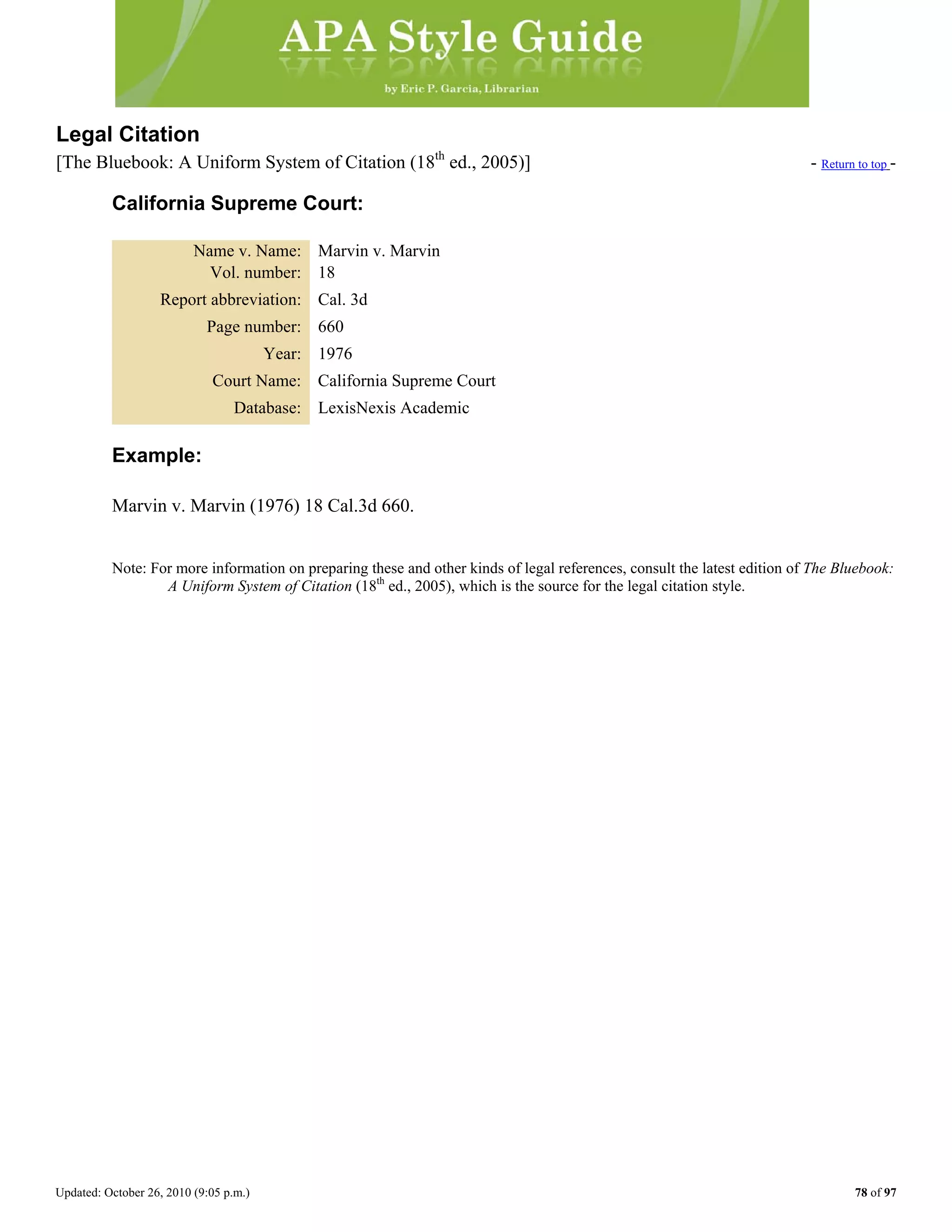 Updated: October 26, 2010 (9:05 p.m.) 78 of 97
Legal Citation
[The Bluebook: A Uniform System of Citation (18th
ed., 2005)] - Return to top -
California Supreme Court:
Name v. Name: Marvin v. Marvin
Vol. number: 18
Report abbreviation: Cal. 3d
Page number: 660
Year: 1976
Court Name: California Supreme Court
Database: LexisNexis Academic
Example:
Marvin v. Marvin (1976) 18 Cal.3d 660.
Note: For more information on preparing these and other kinds of legal references, consult the latest edition of The Bluebook:
A Uniform System of Citation (18th
ed., 2005), which is the source for the legal citation style.
 