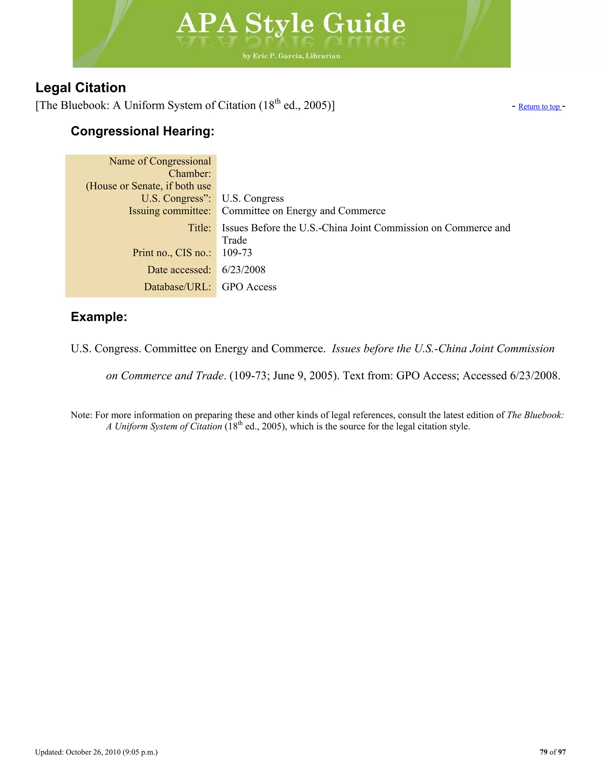 Updated: October 26, 2010 (9:05 p.m.) 79 of 97
Legal Citation
[The Bluebook: A Uniform System of Citation (18th
ed., 2005)] - Return to top -
Congressional Hearing:
Name of Congressional
Chamber:
(House or Senate, if both use
U.S. Congress”: U.S. Congress
Issuing committee: Committee on Energy and Commerce
Title: Issues Before the U.S.-China Joint Commission on Commerce and
Trade
Print no., CIS no.: 109-73
Date accessed: 6/23/2008
Database/URL: GPO Access
Example:
U.S. Congress. Committee on Energy and Commerce. Issues before the U.S.-China Joint Commission
on Commerce and Trade. (109-73; June 9, 2005). Text from: GPO Access; Accessed 6/23/2008.
Note: For more information on preparing these and other kinds of legal references, consult the latest edition of The Bluebook:
A Uniform System of Citation (18th
ed., 2005), which is the source for the legal citation style.
 