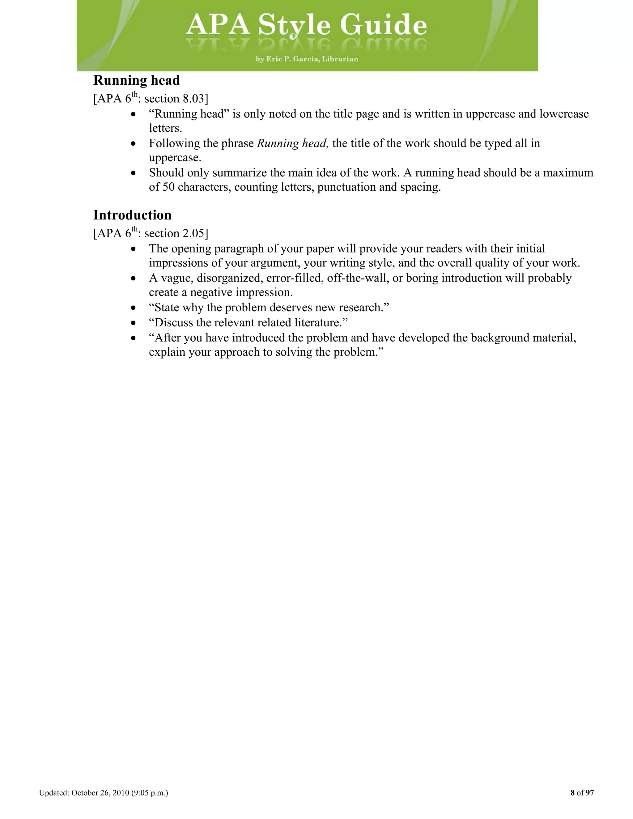 Updated: October 26, 2010 (9:05 p.m.) 8 of 97
Running head
[APA 6th
: section 8.03]
• “Running head” is only noted on the title page and is written in uppercase and lowercase
letters.
• Following the phrase Running head, the title of the work should be typed all in
uppercase.
• Should only summarize the main idea of the work. A running head should be a maximum
of 50 characters, counting letters, punctuation and spacing.
Introduction
[APA 6th
: section 2.05]
• The opening paragraph of your paper will provide your readers with their initial
impressions of your argument, your writing style, and the overall quality of your work.
• A vague, disorganized, error-filled, off-the-wall, or boring introduction will probably
create a negative impression.
• “State why the problem deserves new research.”
• “Discuss the relevant related literature.”
• “After you have introduced the problem and have developed the background material,
explain your approach to solving the problem.”
 