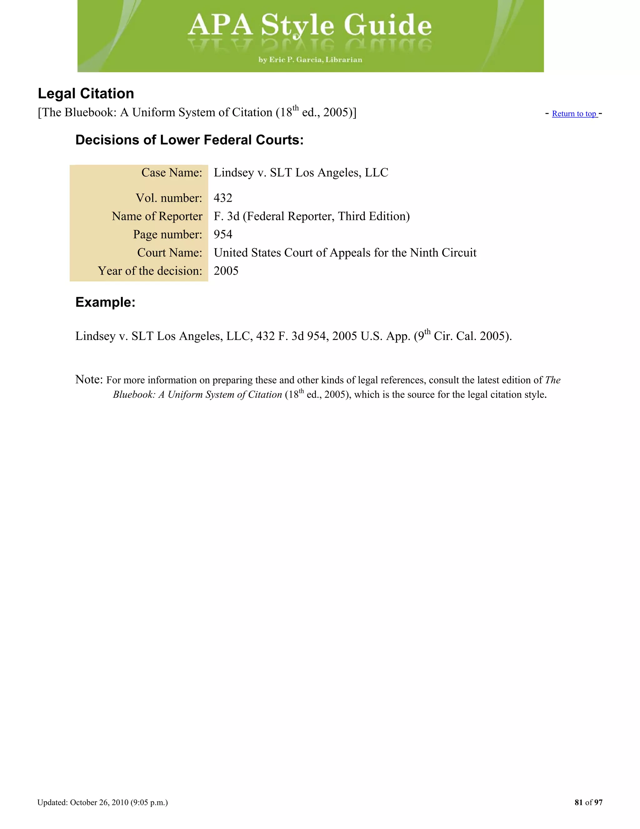 Updated: October 26, 2010 (9:05 p.m.) 81 of 97
Legal Citation
[The Bluebook: A Uniform System of Citation (18th
ed., 2005)] - Return to top -
Decisions of Lower Federal Courts:
Case Name: Lindsey v. SLT Los Angeles, LLC
Vol. number: 432
Name of Reporter F. 3d (Federal Reporter, Third Edition)
Page number: 954
Court Name: United States Court of Appeals for the Ninth Circuit
Year of the decision: 2005
Example:
Lindsey v. SLT Los Angeles, LLC, 432 F. 3d 954, 2005 U.S. App. (9th
Cir. Cal. 2005).
Note: For more information on preparing these and other kinds of legal references, consult the latest edition of The
Bluebook: A Uniform System of Citation (18th
ed., 2005), which is the source for the legal citation style.
 