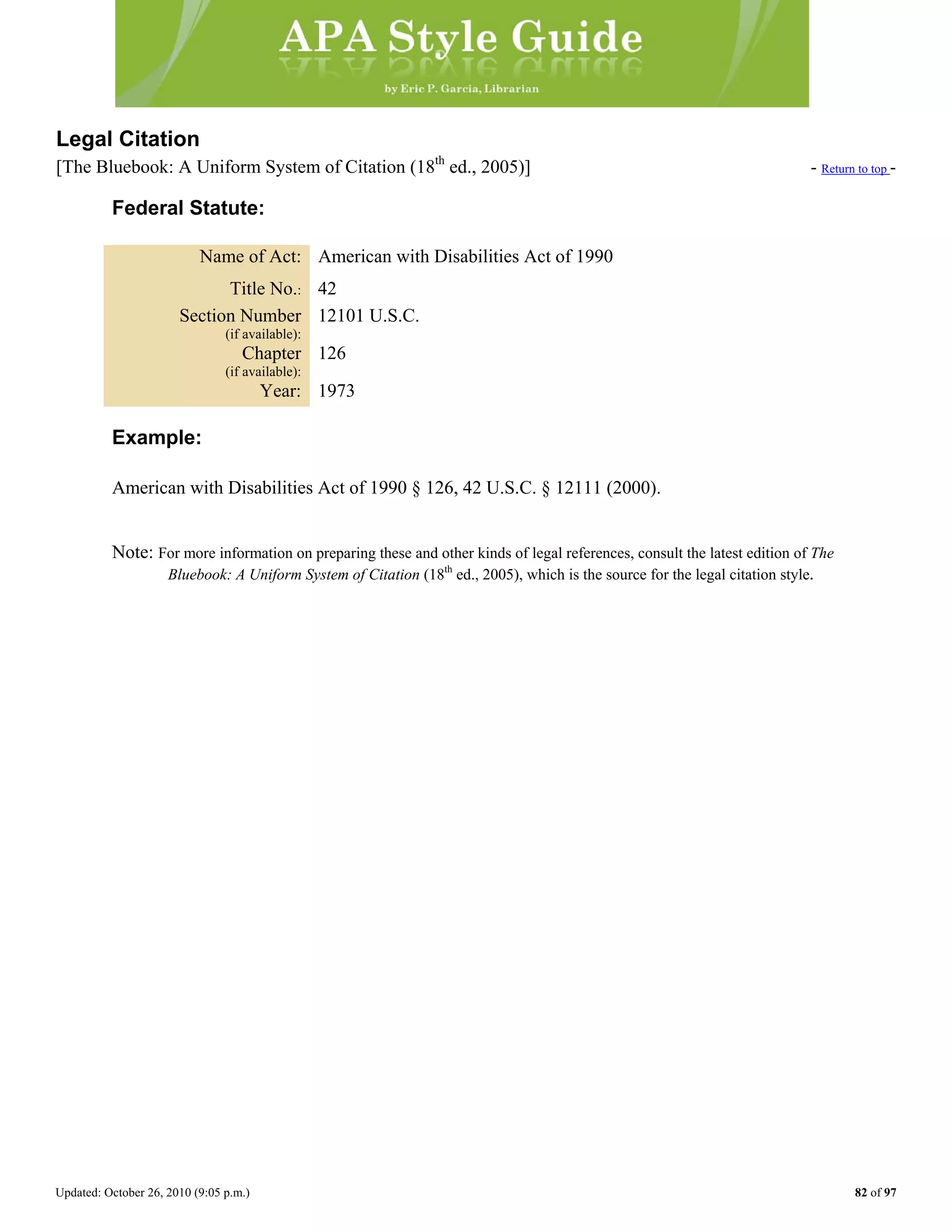 Updated: October 26, 2010 (9:05 p.m.) 82 of 97
Legal Citation
[The Bluebook: A Uniform System of Citation (18th
ed., 2005)] - Return to top -
Federal Statute:
Name of Act: American with Disabilities Act of 1990
Title No.: 42
Section Number
(if available):
12101 U.S.C.
Chapter
(if available):
126
Year: 1973
Example:
American with Disabilities Act of 1990 § 126, 42 U.S.C. § 12111 (2000).
Note: For more information on preparing these and other kinds of legal references, consult the latest edition of The
Bluebook: A Uniform System of Citation (18th
ed., 2005), which is the source for the legal citation style.
 