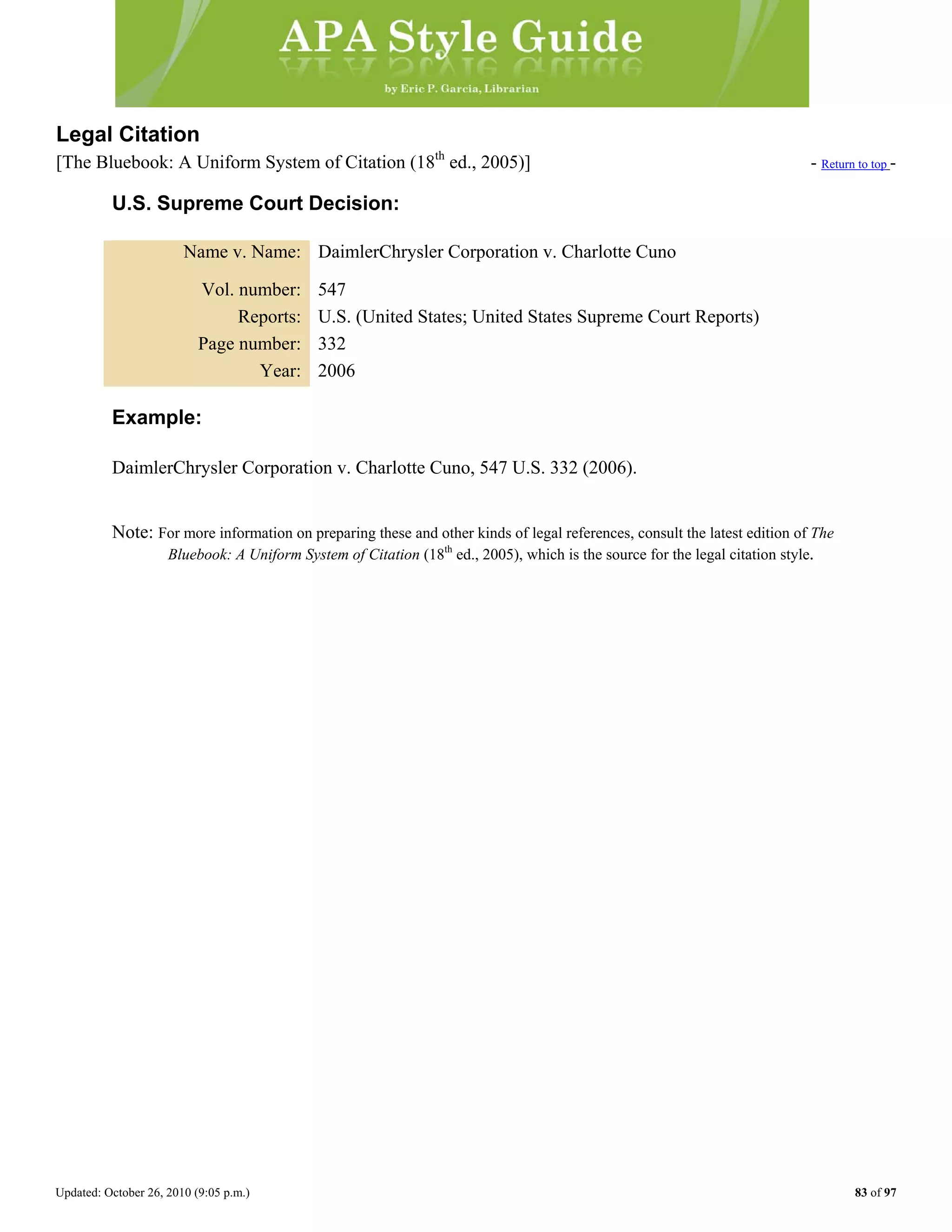 Updated: October 26, 2010 (9:05 p.m.) 83 of 97
Legal Citation
[The Bluebook: A Uniform System of Citation (18th
ed., 2005)] - Return to top -
U.S. Supreme Court Decision:
Name v. Name: DaimlerChrysler Corporation v. Charlotte Cuno
Vol. number: 547
Reports: U.S. (United States; United States Supreme Court Reports)
Page number: 332
Year: 2006
Example:
DaimlerChrysler Corporation v. Charlotte Cuno, 547 U.S. 332 (2006).
Note: For more information on preparing these and other kinds of legal references, consult the latest edition of The
Bluebook: A Uniform System of Citation (18th
ed., 2005), which is the source for the legal citation style.
 