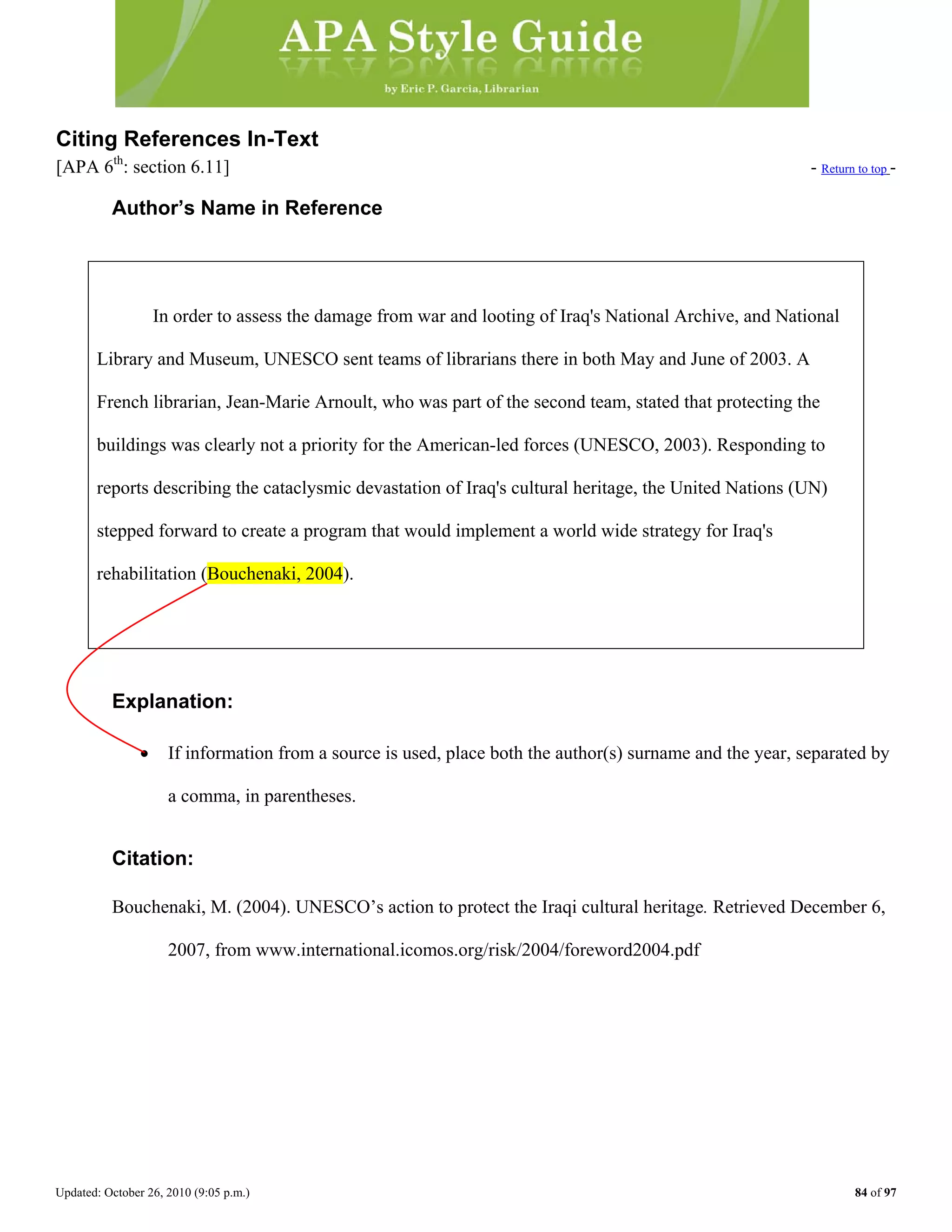 Updated: October 26, 2010 (9:05 p.m.) 84 of 97
Citing References In-Text
[APA 6th
: section 6.11] - Return to top -
Author’s Name in Reference
In order to assess the damage from war and looting of Iraq's National Archive, and National
Library and Museum, UNESCO sent teams of librarians there in both May and June of 2003. A
French librarian, Jean-Marie Arnoult, who was part of the second team, stated that protecting the
buildings was clearly not a priority for the American-led forces (UNESCO, 2003). Responding to
reports describing the cataclysmic devastation of Iraq's cultural heritage, the United Nations (UN)
stepped forward to create a program that would implement a world wide strategy for Iraq's
Explanation:
• If information from a source is used, place both the author(s) surname and the year, separated by
a comma, in parentheses.
rehabilitation (Bouchenaki, 2004).
Citation:
Bouchenaki, M. (2004). UNESCO’s action to protect the Iraqi cultural heritage. Retrieved December 6,
2007, from www.international.icomos.org/risk/2004/foreword2004.pdf
 
