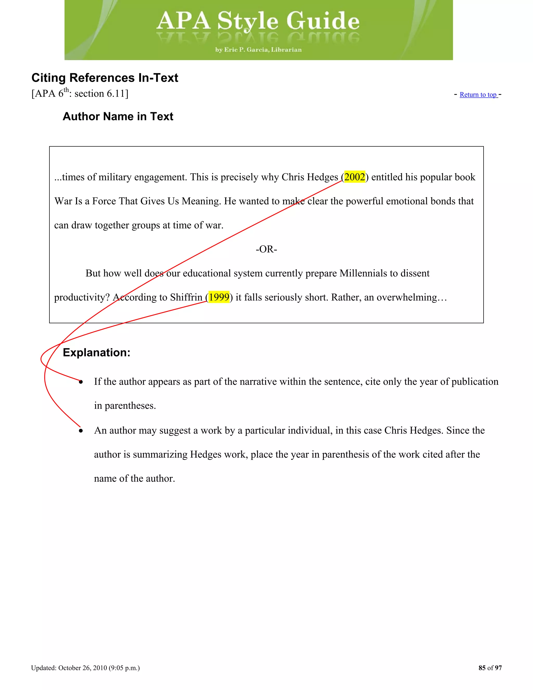 Updated: October 26, 2010 (9:05 p.m.) 85 of 97
Citing References In-Text
[APA 6th
: section 6.11] - Return to top -
Author Name in Text
...times of military engagement. This is precisely why Chris Hedges (2002) entitled his popular book
War Is a Force That Gives Us Meaning. He wanted to make clear the powerful emotional bonds that
can draw together groups at time of war.
-OR-
But how well does our educational system currently prepare Millennials to dissent
Explanation:
• If the author appears as part of the narrative within the sentence, cite only the year of publication
in parentheses.
• An author may suggest a work by a particular individual, in this case Chris Hedges. Since the
author is summarizing Hedges work, place the year in parenthesis of the work cited after the
name of the author.
productivity? According to Shiffrin (1999) it falls seriously short. Rather, an overwhelming…
 