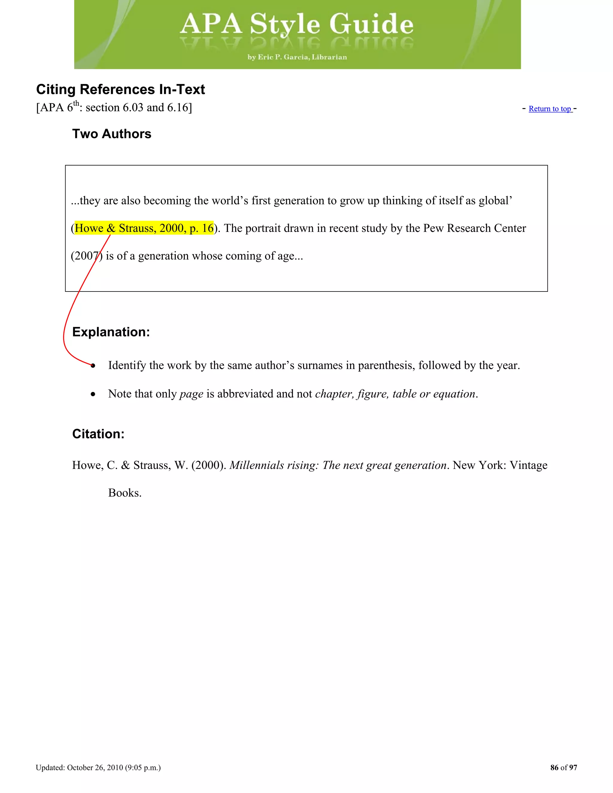 Updated: October 26, 2010 (9:05 p.m.) 86 of 97
Citing References In-TextCiting References In-Text
[APA 6th
: section 6.03 and 6.16] - Return to top[APA 6th
: section 6.03 and 6.16] - Return to top -
Two Authors
...they are also becoming the world’s first generation to grow up thinking of itself as global’
Explanation:
• Identify the work by the same author’s surnames in parenthesis, followed by the year.
(Howe & Strauss, 2000, p. 16). The portrait drawn in recent study by the Pew Research Center
(2007) is of a generation whose coming of age...
• Note that only page is abbreviated and not chapter, figure, table or equation.
Citation:
Howe, C. & Strauss, W. (2000). Millennials rising: The next great generation. New York: Vintage
Books.
 