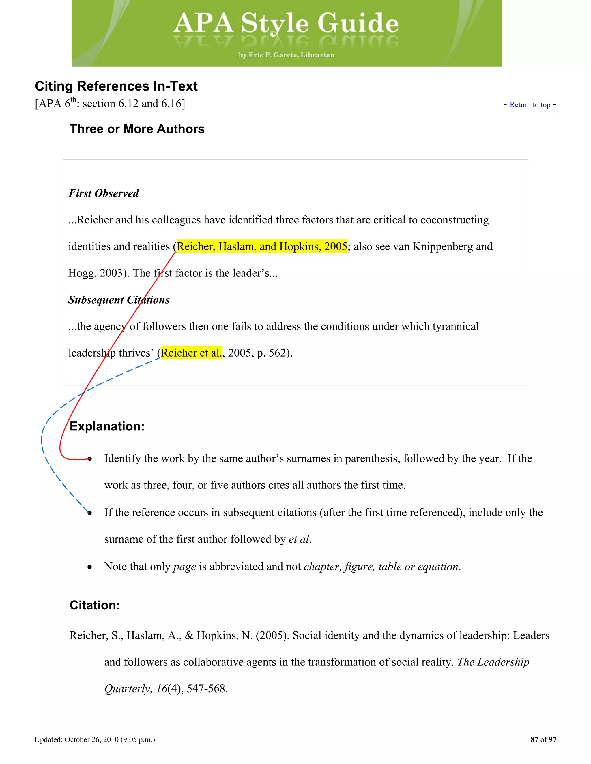 Updated: October 26, 2010 (9:05 p.m.) 87 of 97
Citing References In-Text
[APA 6th
: section 6.12 and 6.16] - Return to top -
Three or More Authors
First Observed
...Reicher and his colleagues have identified three factors that are critical to coconstructing
identities and realities (Reicher, Haslam, and Hopkins, 2005; also see van Knippenberg and
Hogg, 2003). The first factor is the leader’s...
Subsequent Citations
...the agency of followers then one fails to address the conditions under which tyrannical
Explanation:
• Identify the work by the same author’s surnames in parenthesis, followed by the year. If the
work as three, four, or five authors cites all authors the first time.
• If the reference occurs in subsequent citations (after the first time referenced), include only the
surname of the first author followed by et al.
leadership thrives’ (Reicher et al., 2005, p. 562).
• Note that only page is abbreviated and not chapter, figure, table or equation.
Citation:
Reicher, S., Haslam, A., & Hopkins, N. (2005). Social identity and the dynamics of leadership: Leaders
and followers as collaborative agents in the transformation of social reality. The Leadership
Quarterly, 16(4), 547-568.
 