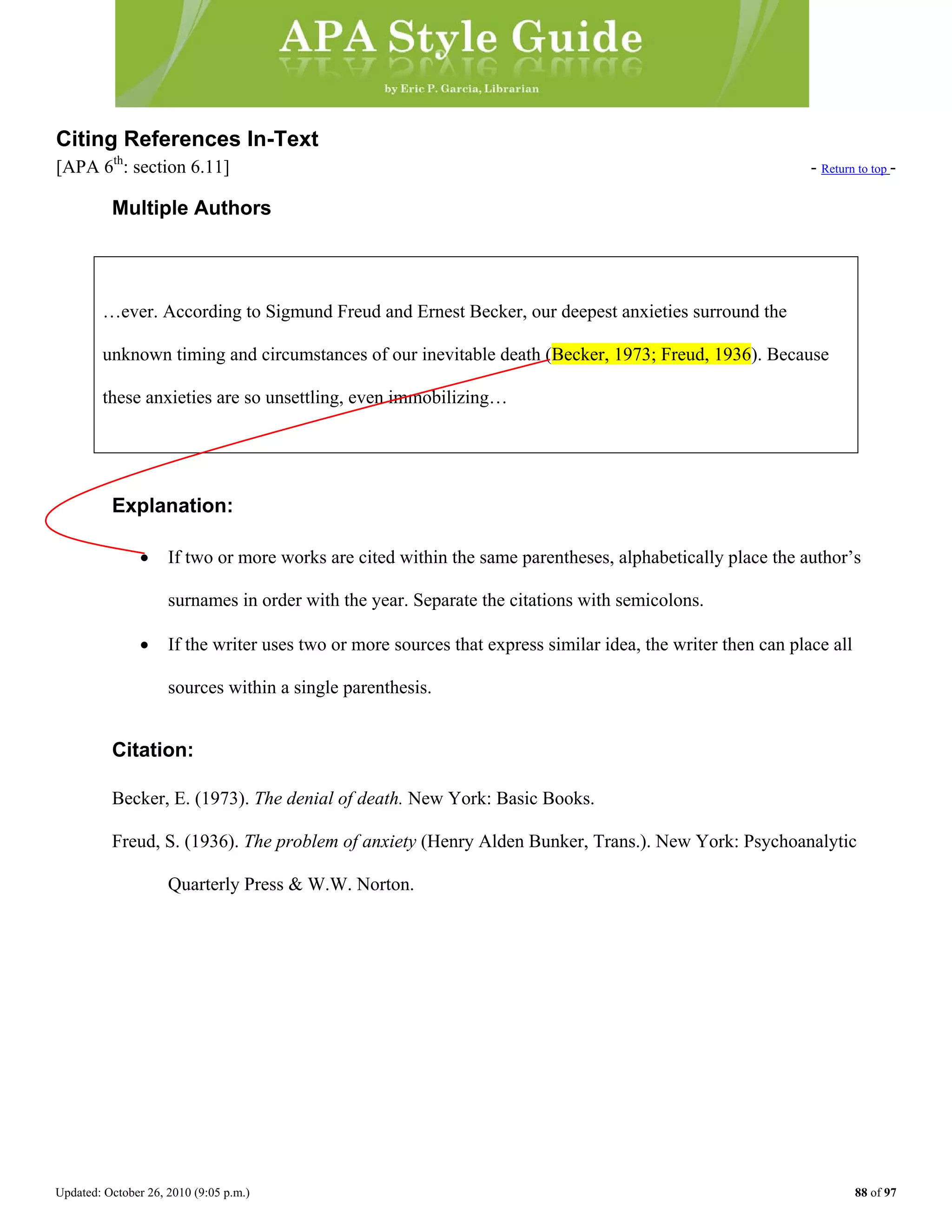 Updated: October 26, 2010 (9:05 p.m.) 88 of 97
Citing References In-Text
[APA 6th
: section 6.11] - Return to top -
Multiple Authors
…ever. According to Sigmund Freud and Ernest Becker, our deepest anxieties surround the
Explanation:
• If two or more works are cited within the same parentheses, alphabetically place the author’s
surnames in order with the year. Separate the citations with semicolons.
unknown timing and circumstances of our inevitable death (Becker, 1973; Freud, 1936). Because
these anxieties are so unsettling, even immobilizing…
• If the writer uses two or more sources that express similar idea, the writer then can place all
sources within a single parenthesis.
Citation:
Becker, E. (1973). The denial of death. New York: Basic Books.
Freud, S. (1936). The problem of anxiety (Henry Alden Bunker, Trans.). New York: Psychoanalytic
Quarterly Press & W.W. Norton.
 
