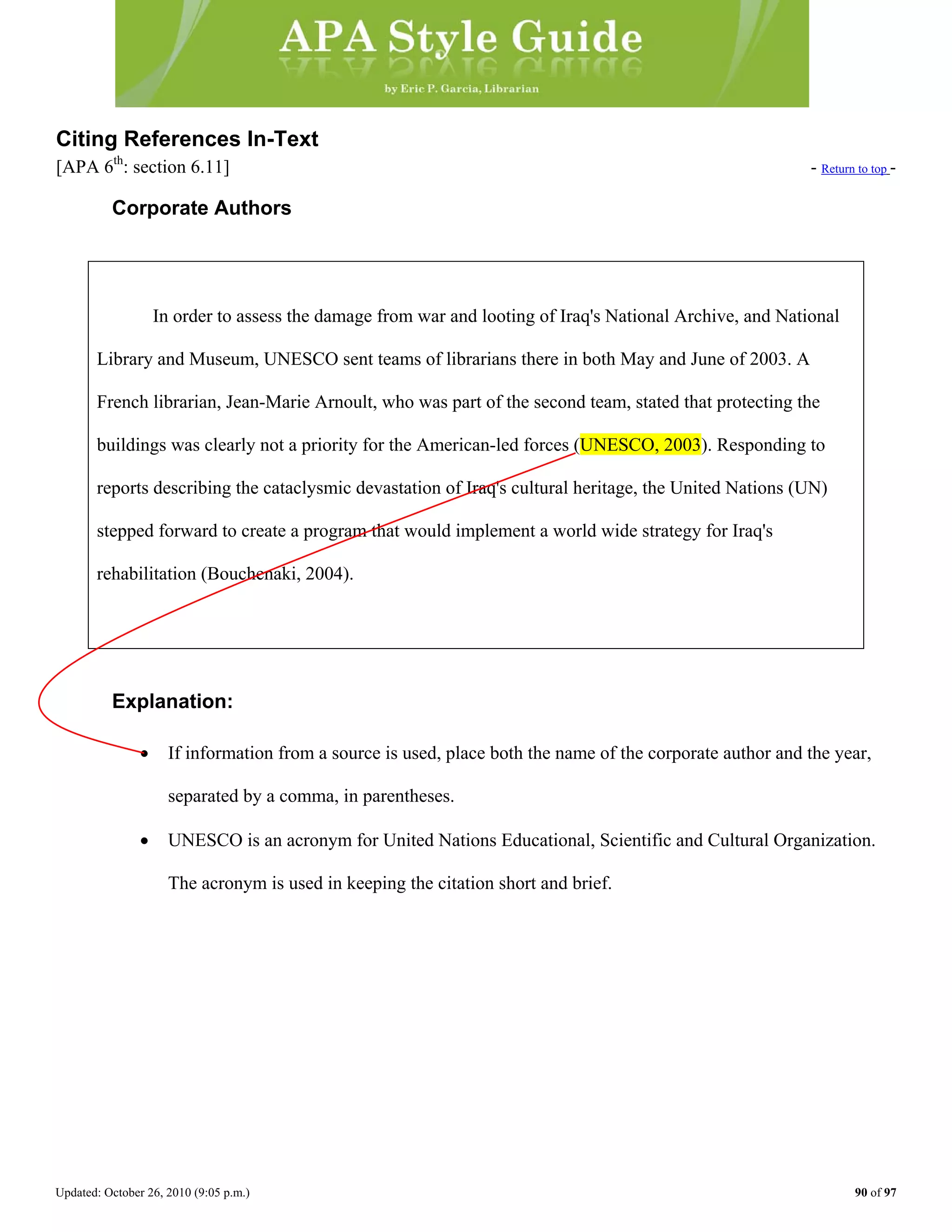 Updated: October 26, 2010 (9:05 p.m.) 90 of 97
Citing References In-Text
[APA 6th
: section 6.11] - Return to top -
Corporate Authors
In order to assess the damage from war and looting of Iraq's National Archive, and National
Library and Museum, UNESCO sent teams of librarians there in both May and June of 2003. A
French librarian, Jean-Marie Arnoult, who was part of the second team, stated that protecting the
Explanation:
• If information from a source is used, place both the name of the corporate author and the year,
separated by a comma, in parentheses.
buildings was clearly not a priority for the American-led forces (UNESCO, 2003). Responding to
reports describing the cataclysmic devastation of Iraq's cultural heritage, the United Nations (UN)
stepped forward to create a program that would implement a world wide strategy for Iraq's
rehabilitation (Bouchenaki, 2004).
• UNESCO is an acronym for United Nations Educational, Scientific and Cultural Organization.
The acronym is used in keeping the citation short and brief.
 