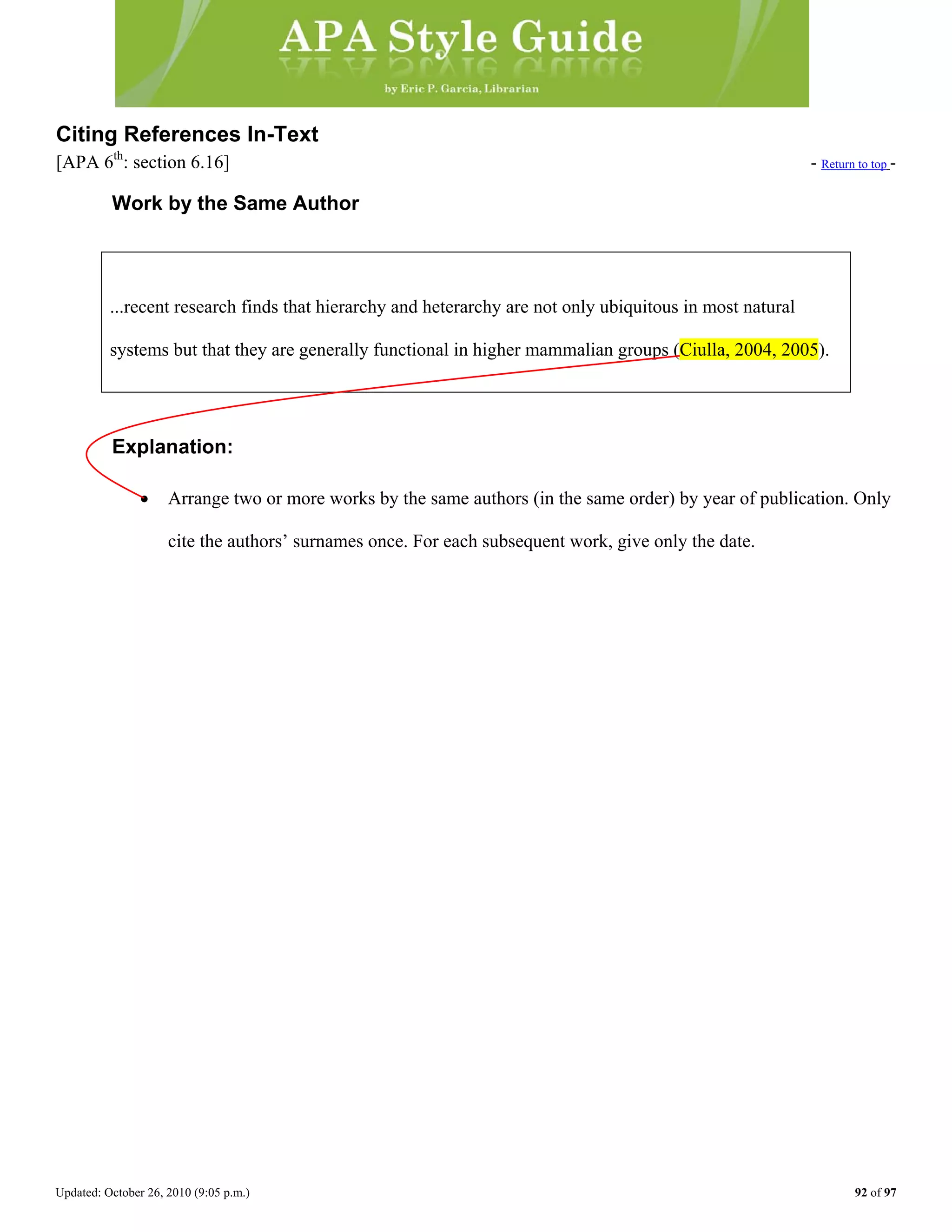 Updated: October 26, 2010 (9:05 p.m.) 92 of 97
Citing References In-Text
[APA 6th
: section 6.16] - Return to top -
Work by the Same Author
...recent research finds that hierarchy and heterarchy are not only ubiquitous in most natural
Explanation:
• Arrange two or more works by the same authors (in the same order) by year of publication. Only
cite the authors’ surnames once. For each subsequent work, give only the date.
systems but that they are generally functional in higher mammalian groups (Ciulla, 2004, 2005).
 