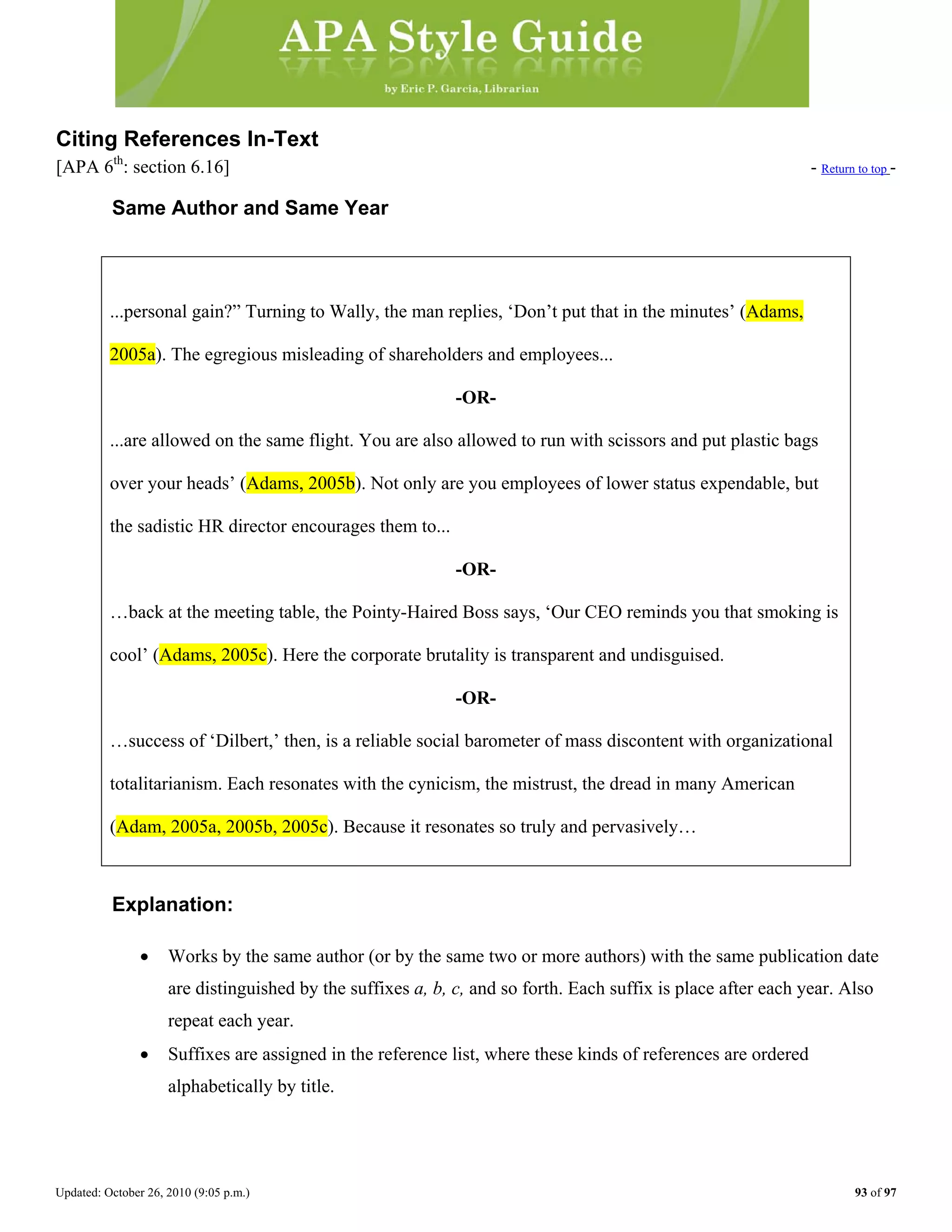 Updated: October 26, 2010 (9:05 p.m.) 93 of 97
Citing References In-Text
[APA 6th
: section 6.16] - Return to top -
Same Author and Same Year
...personal gain?” Turning to Wally, the man replies, ‘Don’t put that in the minutes’ (Adams,
2005a). The egregious misleading of shareholders and employees...
-OR-
...are allowed on the same flight. You are also allowed to run with scissors and put plastic bags
over your heads’ (Adams, 2005b). Not only are you employees of lower status expendable, but
the sadistic HR director encourages them to...
-OR-
…back at the meeting table, the Pointy-Haired Boss says, ‘Our CEO reminds you that smoking is
cool’ (Adams, 2005c). Here the corporate brutality is transparent and undisguised.
-OR-
…success of ‘Dilbert,’ then, is a reliable social barometer of mass discontent with organizational
totalitarianism. Each resonates with the cynicism, the mistrust, the dread in many American
(Adam, 2005a, 2005b, 2005c). Because it resonates so truly and pervasively…
Explanation:
• Works by the same author (or by the same two or more authors) with the same publication date
are distinguished by the suffixes a, b, c, and so forth. Each suffix is place after each year. Also
repeat each year.
• Suffixes are assigned in the reference list, where these kinds of references are ordered
alphabetically by title.
 