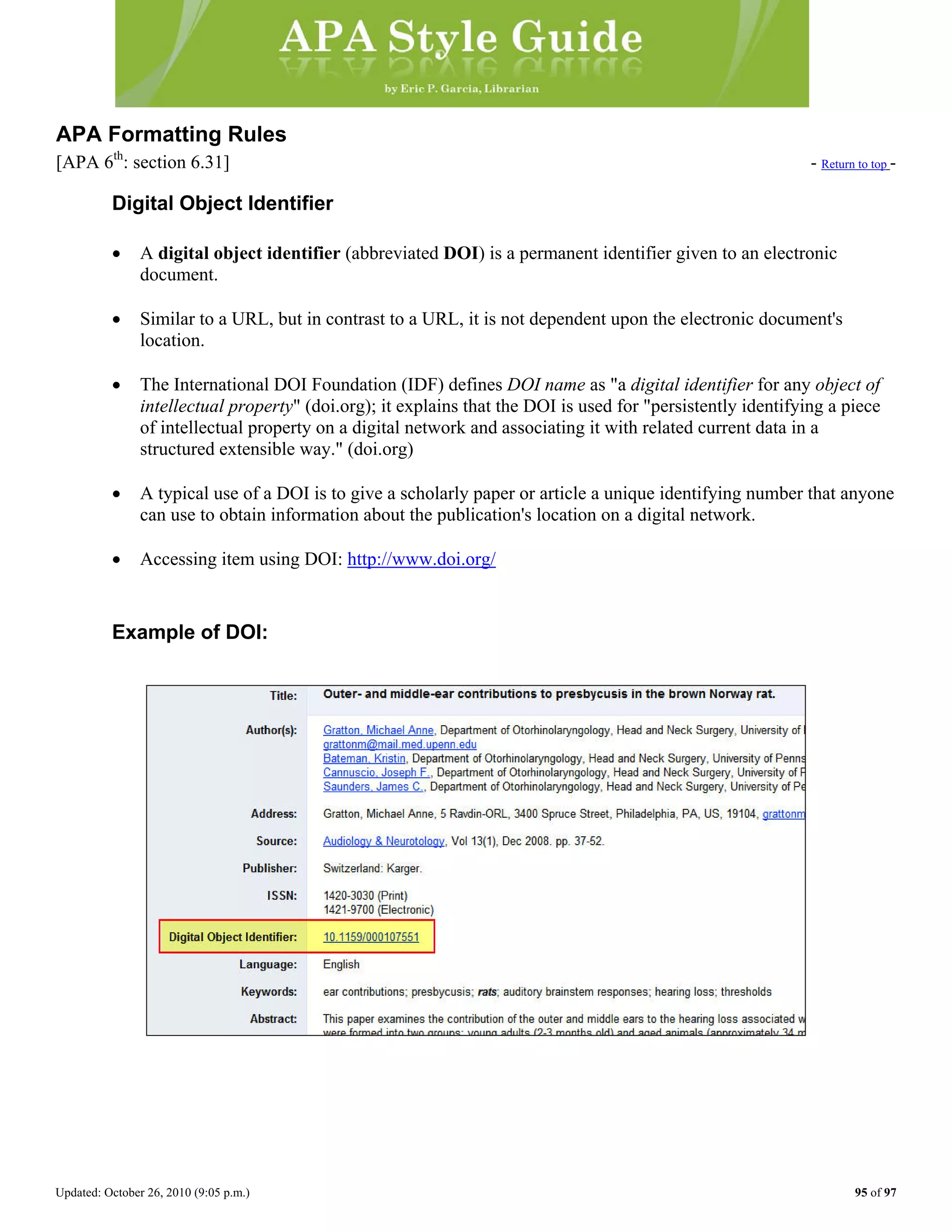 Updated: October 26, 2010 (9:05 p.m.) 95 of 97
APA Formatting Rules
[APA 6th
: section 6.31] - Return to top -
Digital Object Identifier
• A digital object identifier (abbreviated DOI) is a permanent identifier given to an electronic
document.
• Similar to a URL, but in contrast to a URL, it is not dependent upon the electronic document's
location.
• The International DOI Foundation (IDF) defines DOI name as "a digital identifier for any object of
intellectual property" (doi.org); it explains that the DOI is used for "persistently identifying a piece
of intellectual property on a digital network and associating it with related current data in a
structured extensible way." (doi.org)
• A typical use of a DOI is to give a scholarly paper or article a unique identifying number that anyone
can use to obtain information about the publication's location on a digital network.
• Accessing item using DOI: http://www.doi.org/
Example of DOI:
 