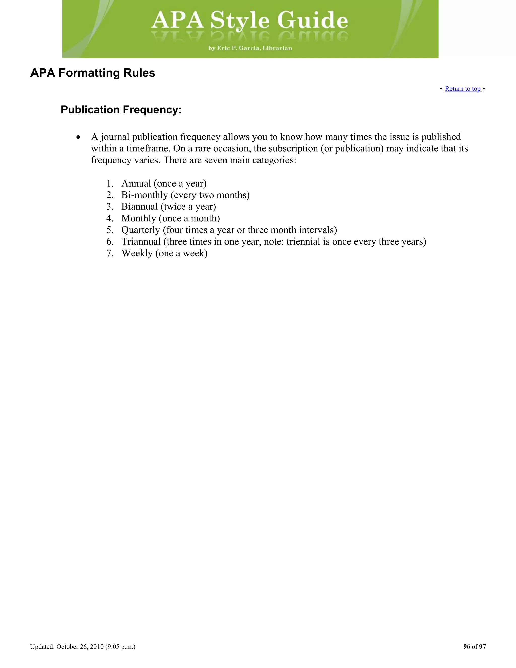 Updated: October 26, 2010 (9:05 p.m.) 96 of 97
APA Formatting Rules
- Return to top -
Publication Frequency:
• A journal publication frequency allows you to know how many times the issue is published
within a timeframe. On a rare occasion, the subscription (or publication) may indicate that its
frequency varies. There are seven main categories:
1. Annual (once a year)
2. Bi-monthly (every two months)
3. Biannual (twice a year)
4. Monthly (once a month)
5. Quarterly (four times a year or three month intervals)
6. Triannual (three times in one year, note: triennial is once every three years)
7. Weekly (one a week)
 
