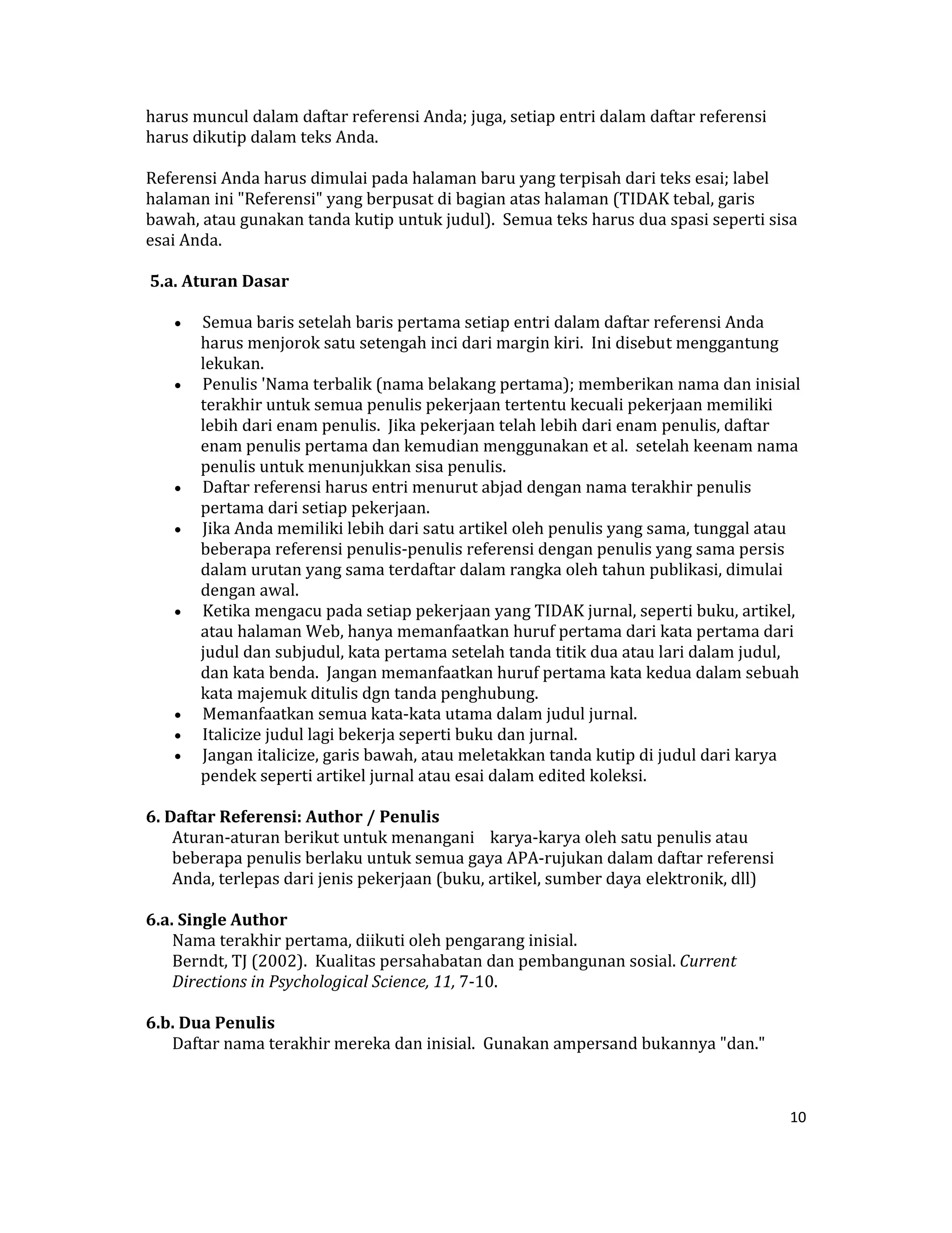 harus muncul dalam daftar referensi Anda; juga, setiap entri dalam daftar referensi 
harus dikutip dalam teks Anda.  

Referensi Anda harus dimulai pada halaman baru yang terpisah dari teks esai; label 
halaman ini "Referensi" yang berpusat di bagian atas halaman (TIDAK tebal, garis 
bawah, atau gunakan tanda kutip untuk judul).  Semua teks harus dua spasi seperti sisa 
esai Anda.  

 5.a. Aturan Dasar  

    •    Semua baris setelah baris pertama setiap entri dalam daftar referensi Anda 
         harus menjorok satu setengah inci dari margin kiri.  Ini disebut menggantung 
         lekukan.  
    •    Penulis 'Nama terbalik (nama belakang pertama); memberikan nama dan inisial 
         terakhir untuk semua penulis pekerjaan tertentu kecuali pekerjaan memiliki 
         lebih dari enam penulis.  Jika pekerjaan telah lebih dari enam penulis, daftar 
         enam penulis pertama dan kemudian menggunakan et al.  setelah keenam nama 
         penulis untuk menunjukkan sisa penulis.  
    •    Daftar referensi harus entri menurut abjad dengan nama terakhir penulis 
         pertama dari setiap pekerjaan.  
    •    Jika Anda memiliki lebih dari satu artikel oleh penulis yang sama, tunggal atau 
         beberapa referensi penulis‐penulis referensi dengan penulis yang sama persis 
         dalam urutan yang sama terdaftar dalam rangka oleh tahun publikasi, dimulai 
         dengan awal.  
    •    Ketika mengacu pada setiap pekerjaan yang TIDAK jurnal, seperti buku, artikel, 
         atau halaman Web, hanya memanfaatkan huruf pertama dari kata pertama dari 
         judul dan subjudul, kata pertama setelah tanda titik dua atau lari dalam judul, 
         dan kata benda.  Jangan memanfaatkan huruf pertama kata kedua dalam sebuah 
         kata majemuk ditulis dgn tanda penghubung.  
    •    Memanfaatkan semua kata‐kata utama dalam judul jurnal.  
    •    Italicize judul lagi bekerja seperti buku dan jurnal.  
    •    Jangan italicize, garis bawah, atau meletakkan tanda kutip di judul dari karya 
         pendek seperti artikel jurnal atau esai dalam edited koleksi.  

6. Daftar Referensi: Author / Penulis  
    Aturan‐aturan berikut untuk menangani    karya‐karya oleh satu penulis atau 
    beberapa penulis berlaku untuk semua gaya APA‐rujukan dalam daftar referensi 
    Anda, terlepas dari jenis pekerjaan (buku, artikel, sumber daya elektronik, dll)  
     
6.a. Single Author  
    Nama terakhir pertama, diikuti oleh pengarang inisial.  
    Berndt, TJ (2002).  Kualitas persahabatan dan pembangunan sosial. Current 
    Directions in Psychological Science, 11, 7‐10.  
     
6.b. Dua Penulis  
    Daftar nama terakhir mereka dan inisial.  Gunakan ampersand bukannya "dan."  



                                                                                         10 

 
 