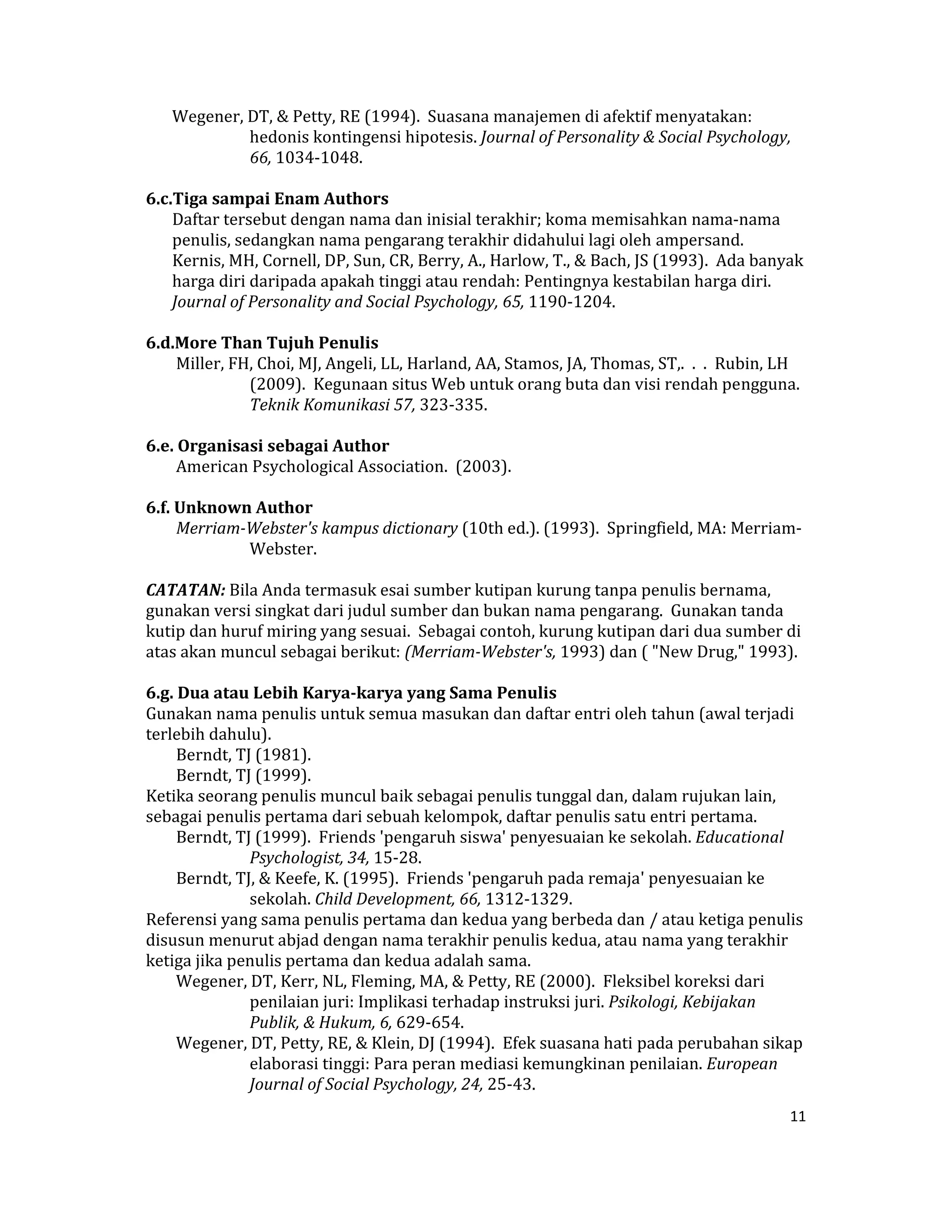 Wegener, DT, & Petty, RE (1994).  Suasana manajemen di afektif menyatakan:   
             hedonis kontingensi hipotesis. Journal of Personality & Social Psychology, 
             66, 1034‐1048.  
 
6.c.Tiga sampai Enam Authors  
     Daftar tersebut dengan nama dan inisial terakhir; koma memisahkan nama‐nama 
     penulis, sedangkan nama pengarang terakhir didahului lagi oleh ampersand.  
     Kernis, MH, Cornell, DP, Sun, CR, Berry, A., Harlow, T., & Bach, JS (1993).  Ada banyak 
     harga diri daripada apakah tinggi atau rendah: Pentingnya kestabilan harga diri. 
     Journal of Personality and Social Psychology, 65, 1190‐1204.  
      
6.d.More Than Tujuh Penulis  
      Miller, FH, Choi, MJ, Angeli, LL, Harland, AA, Stamos, JA, Thomas, ST,.  .  .  Rubin, LH 
                (2009).  Kegunaan situs Web untuk orang buta dan visi rendah pengguna. 
                Teknik Komunikasi 57, 323‐335.  
      
6.e. Organisasi sebagai Author  
      American Psychological Association.  (2003).  
       
6.f. Unknown Author  
      Merriam­Webster's kampus dictionary (10th ed.). (1993).  Springfield, MA: Merriam‐
                Webster.  
      
CATATAN: Bila Anda termasuk esai sumber kutipan kurung tanpa penulis bernama, 
gunakan versi singkat dari judul sumber dan bukan nama pengarang.  Gunakan tanda 
kutip dan huruf miring yang sesuai.  Sebagai contoh, kurung kutipan dari dua sumber di 
atas akan muncul sebagai berikut: (Merriam­Webster's, 1993) dan ( "New Drug," 1993).  
       
6.g. Dua atau Lebih Karya­karya yang Sama Penulis  
Gunakan nama penulis untuk semua masukan dan daftar entri oleh tahun (awal terjadi 
terlebih dahulu).  
      Berndt, TJ (1981).  
      Berndt, TJ (1999).  
Ketika seorang penulis muncul baik sebagai penulis tunggal dan, dalam rujukan lain, 
sebagai penulis pertama dari sebuah kelompok, daftar penulis satu entri pertama.  
      Berndt, TJ (1999).  Friends 'pengaruh siswa' penyesuaian ke sekolah. Educational 
                Psychologist, 34, 15‐28.  
      Berndt, TJ, & Keefe, K. (1995).  Friends 'pengaruh pada remaja' penyesuaian ke 
                sekolah. Child Development, 66, 1312‐1329.  
Referensi yang sama penulis pertama dan kedua yang berbeda dan / atau ketiga penulis 
disusun menurut abjad dengan nama terakhir penulis kedua, atau nama yang terakhir 
ketiga jika penulis pertama dan kedua adalah sama.  
      Wegener, DT, Kerr, NL, Fleming, MA, & Petty, RE (2000).  Fleksibel koreksi dari 
                penilaian juri: Implikasi terhadap instruksi juri. Psikologi, Kebijakan 
                Publik, & Hukum, 6, 629‐654.  
      Wegener, DT, Petty, RE, & Klein, DJ (1994).  Efek suasana hati pada perubahan sikap 
                elaborasi tinggi: Para peran mediasi kemungkinan penilaian. European 
                Journal of Social Psychology, 24, 25‐43.  
                                                                                            11 

 
 