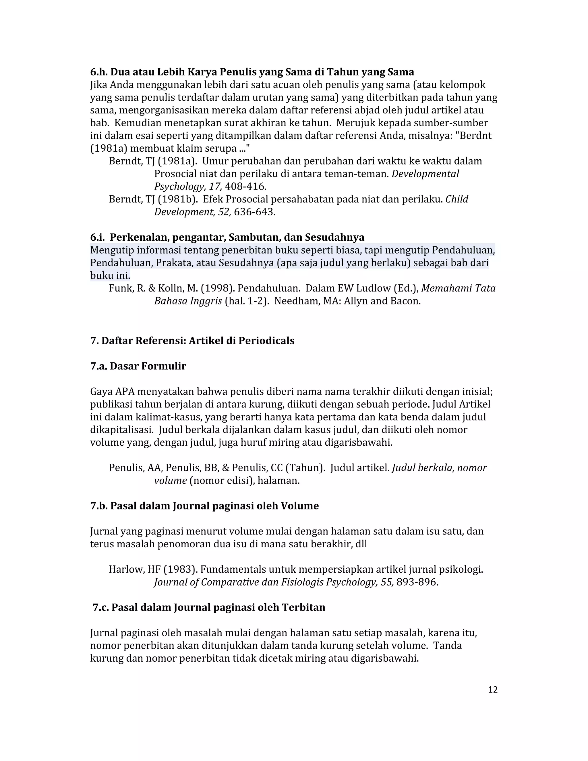 6.h. Dua atau Lebih Karya Penulis yang Sama di Tahun yang Sama  
Jika Anda menggunakan lebih dari satu acuan oleh penulis yang sama (atau kelompok 
yang sama penulis terdaftar dalam urutan yang sama) yang diterbitkan pada tahun yang 
sama, mengorganisasikan mereka dalam daftar referensi abjad oleh judul artikel atau 
bab.  Kemudian menetapkan surat akhiran ke tahun.  Merujuk kepada sumber‐sumber 
ini dalam esai seperti yang ditampilkan dalam daftar referensi Anda, misalnya: "Berdnt 
(1981a) membuat klaim serupa ..."  
      Berndt, TJ (1981a).  Umur perubahan dan perubahan dari waktu ke waktu dalam 
                Prosocial niat dan perilaku di antara teman‐teman. Developmental 
                Psychology, 17, 408‐416.  
      Berndt, TJ (1981b).  Efek Prosocial persahabatan pada niat dan perilaku. Child 
                Development, 52, 636‐643.  
 
6.i.  Perkenalan, pengantar, Sambutan, dan Sesudahnya  
Mengutip informasi tentang penerbitan buku seperti biasa, tapi mengutip Pendahuluan, 
Pendahuluan, Prakata, atau Sesudahnya (apa saja judul yang berlaku) sebagai bab dari 
buku ini.  
      Funk, R. & Kolln, M. (1998). Pendahuluan.  Dalam EW Ludlow (Ed.), Memahami Tata 
                Bahasa Inggris (hal. 1‐2).  Needham, MA: Allyn and Bacon.  


7. Daftar Referensi: Artikel di Periodicals  

7.a. Dasar Formulir  

Gaya APA menyatakan bahwa penulis diberi nama nama terakhir diikuti dengan inisial; 
publikasi tahun berjalan di antara kurung, diikuti dengan sebuah periode. Judul Artikel 
ini dalam kalimat‐kasus, yang berarti hanya kata pertama dan kata benda dalam judul 
dikapitalisasi.  Judul berkala dijalankan dalam kasus judul, dan diikuti oleh nomor 
volume yang, dengan judul, juga huruf miring atau digarisbawahi.  

     Penulis, AA, Penulis, BB, & Penulis, CC (Tahun).  Judul artikel. Judul berkala, nomor 
               volume (nomor edisi), halaman.  

7.b. Pasal dalam Journal paginasi oleh Volume  

Jurnal yang paginasi menurut volume mulai dengan halaman satu dalam isu satu, dan 
terus masalah penomoran dua isu di mana satu berakhir, dll  

     Harlow, HF (1983). Fundamentals untuk mempersiapkan artikel jurnal psikologi. 
              Journal of Comparative dan Fisiologis Psychology, 55, 893‐896.  

 7.c. Pasal dalam Journal paginasi oleh Terbitan  

Jurnal paginasi oleh masalah mulai dengan halaman satu setiap masalah, karena itu, 
nomor penerbitan akan ditunjukkan dalam tanda kurung setelah volume.  Tanda 
kurung dan nomor penerbitan tidak dicetak miring atau digarisbawahi.  

                                                                                          12 

 
 