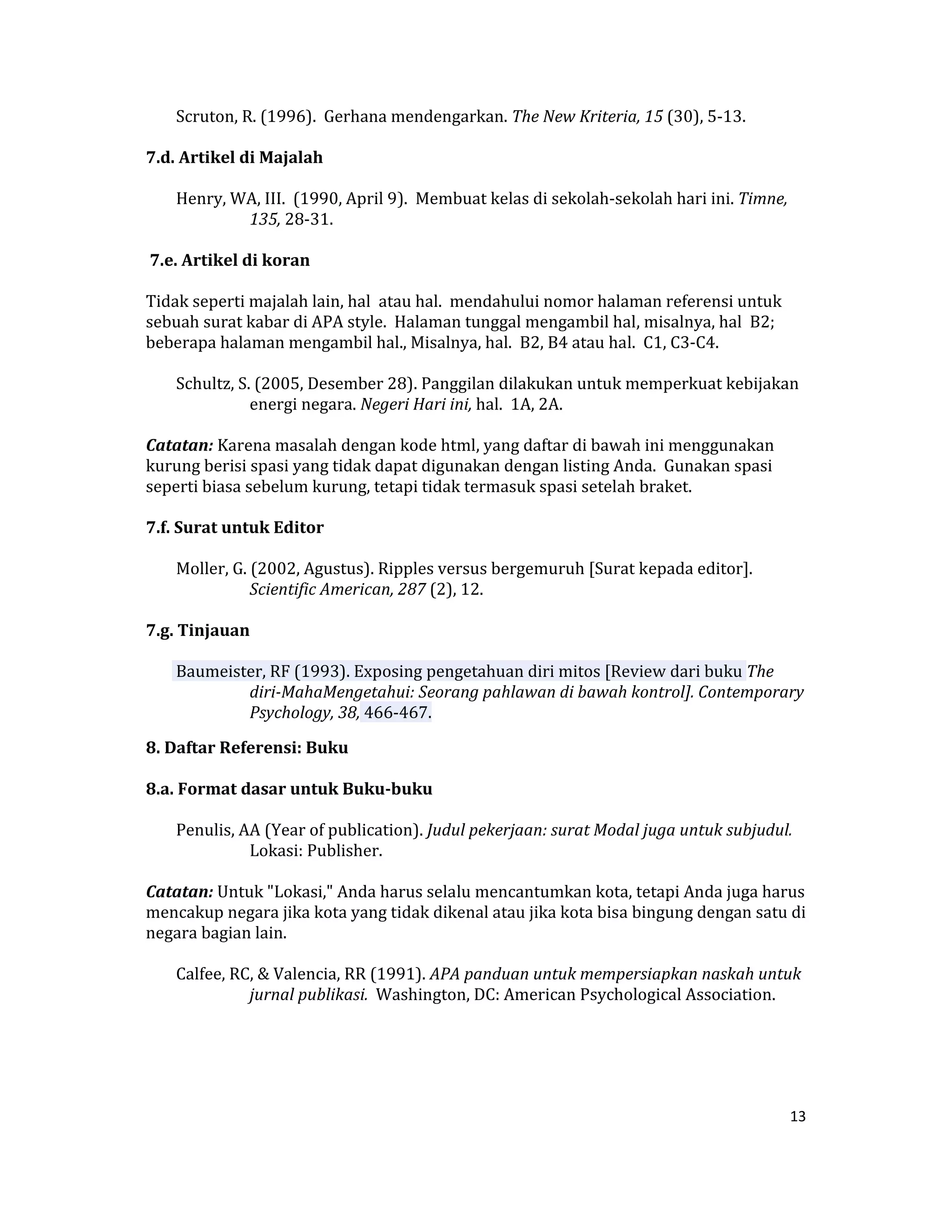  Scruton, R. (1996).  Gerhana mendengarkan. The New Kriteria, 15 (30), 5‐13.  

7.d. Artikel di Majalah  

      Henry, WA, III.  (1990, April 9).  Membuat kelas di sekolah‐sekolah hari ini. Timne, 
              135, 28‐31.  

 7.e. Artikel di koran  

Tidak seperti majalah lain, hal  atau hal.  mendahului nomor halaman referensi untuk 
sebuah surat kabar di APA style.  Halaman tunggal mengambil hal, misalnya, hal  B2; 
beberapa halaman mengambil hal., Misalnya, hal.  B2, B4 atau hal.  C1, C3‐C4.  

      Schultz, S. (2005, Desember 28). Panggilan dilakukan untuk memperkuat kebijakan 
                 energi negara. Negeri Hari ini, hal.  1A, 2A.  

Catatan: Karena masalah dengan kode html, yang daftar di bawah ini menggunakan 
kurung berisi spasi yang tidak dapat digunakan dengan listing Anda.  Gunakan spasi 
seperti biasa sebelum kurung, tetapi tidak termasuk spasi setelah braket.  

7.f. Surat untuk Editor  

      Moller, G. (2002, Agustus). Ripples versus bergemuruh [Surat kepada editor]. 
                 Scientific American, 287 (2), 12.  

7.g. Tinjauan  

      Baumeister, RF (1993). Exposing pengetahuan diri mitos [Review dari buku The 
              diri­MahaMengetahui: Seorang pahlawan di bawah kontrol]. Contemporary 
              Psychology, 38, 466‐467.  

8. Daftar Referensi: Buku  

8.a. Format dasar untuk Buku­buku  

      Penulis, AA (Year of publication). Judul pekerjaan: surat Modal juga untuk subjudul. 
                Lokasi: Publisher.  

Catatan: Untuk "Lokasi," Anda harus selalu mencantumkan kota, tetapi Anda juga harus 
mencakup negara jika kota yang tidak dikenal atau jika kota bisa bingung dengan satu di 
negara bagian lain.  

      Calfee, RC, & Valencia, RR (1991). APA panduan untuk mempersiapkan naskah untuk 
                jurnal publikasi.  Washington, DC: American Psychological Association.  

  

 

                                                                                          13 

 
 