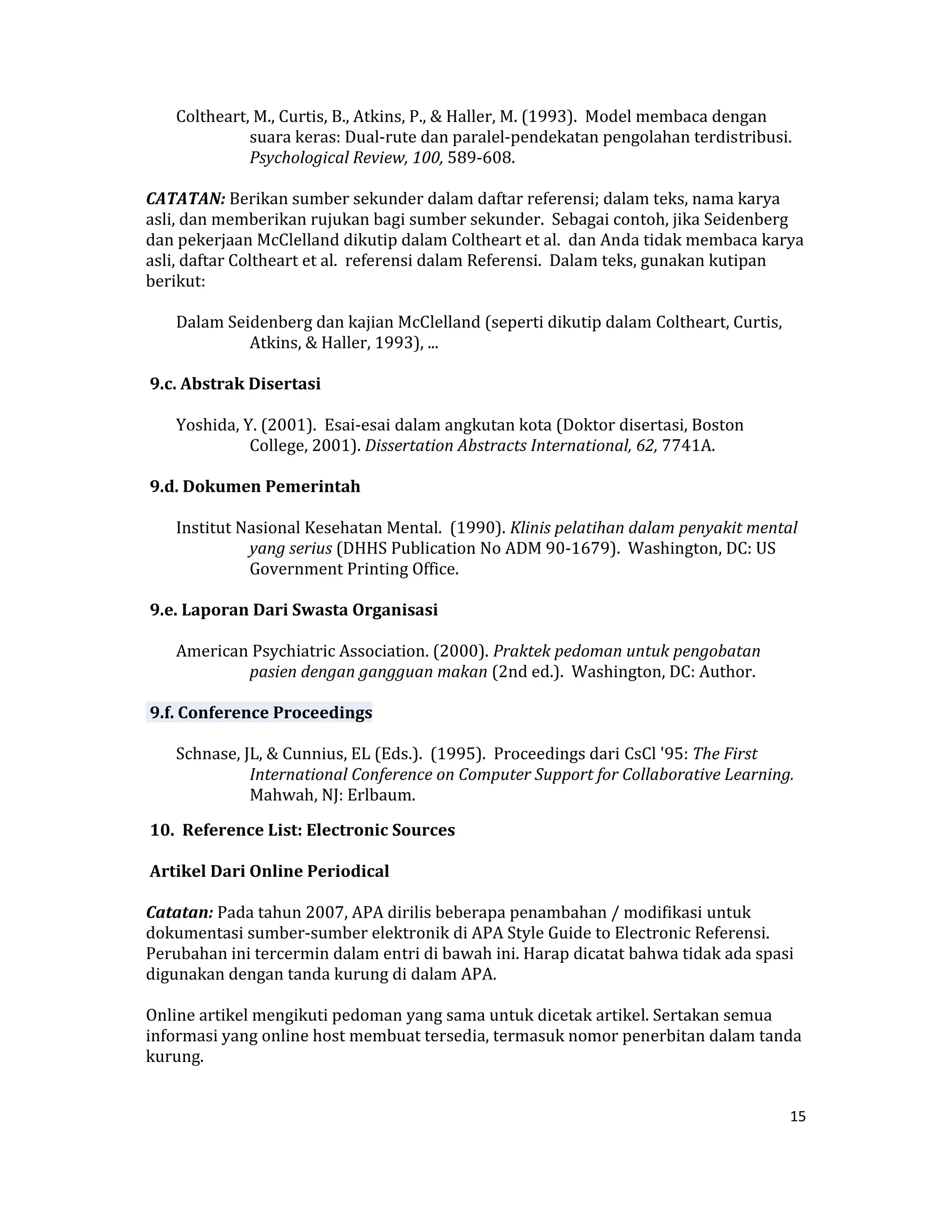  Coltheart, M., Curtis, B., Atkins, P., & Haller, M. (1993).  Model membaca dengan 
               suara keras: Dual‐rute dan paralel‐pendekatan pengolahan terdistribusi. 
               Psychological Review, 100, 589‐608.  

CATATAN: Berikan sumber sekunder dalam daftar referensi; dalam teks, nama karya 
asli, dan memberikan rujukan bagi sumber sekunder.  Sebagai contoh, jika Seidenberg 
dan pekerjaan McClelland dikutip dalam Coltheart et al.  dan Anda tidak membaca karya 
asli, daftar Coltheart et al.  referensi dalam Referensi.  Dalam teks, gunakan kutipan 
berikut:  

     Dalam Seidenberg dan kajian McClelland (seperti dikutip dalam Coltheart, Curtis, 
              Atkins, & Haller, 1993), ...  

 9.c. Abstrak Disertasi  

     Yoshida, Y. (2001).  Esai‐esai dalam angkutan kota (Doktor disertasi, Boston 
               College, 2001). Dissertation Abstracts International, 62, 7741A.  

 9.d. Dokumen Pemerintah  

     Institut Nasional Kesehatan Mental.  (1990). Klinis pelatihan dalam penyakit mental 
               yang serius (DHHS Publication No ADM 90‐1679).  Washington, DC: US 
               Government Printing Office.  

 9.e. Laporan Dari Swasta Organisasi  

     American Psychiatric Association. (2000). Praktek pedoman untuk pengobatan 
             pasien dengan gangguan makan (2nd ed.).  Washington, DC: Author.  

 9.f. Conference Proceedings  

     Schnase, JL, & Cunnius, EL (Eds.).  (1995).  Proceedings dari CsCl '95: The First 
               International Conference on Computer Support for Collaborative Learning.  
               Mahwah, NJ: Erlbaum.  

 10.  Reference List: Electronic Sources  

 Artikel Dari Online Periodical  

Catatan: Pada tahun 2007, APA dirilis beberapa penambahan / modifikasi untuk 
dokumentasi sumber‐sumber elektronik di APA Style Guide to Electronic Referensi.  
Perubahan ini tercermin dalam entri di bawah ini. Harap dicatat bahwa tidak ada spasi 
digunakan dengan tanda kurung di dalam APA.  

Online artikel mengikuti pedoman yang sama untuk dicetak artikel. Sertakan semua 
informasi yang online host membuat tersedia, termasuk nomor penerbitan dalam tanda 
kurung.  


                                                                                         15 

 
 