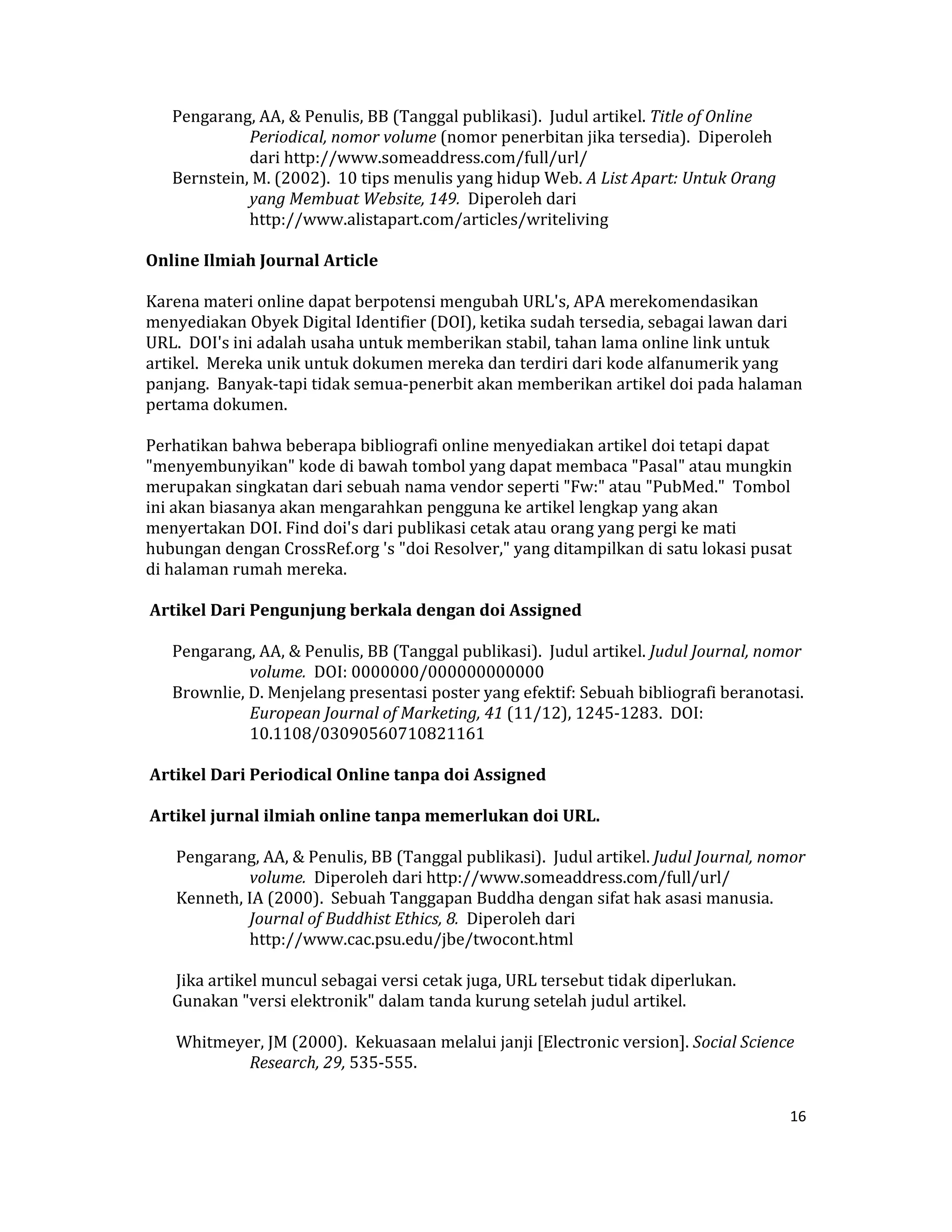 Pengarang, AA, & Penulis, BB (Tanggal publikasi).  Judul artikel. Title of Online 
              Periodical, nomor volume (nomor penerbitan jika tersedia).  Diperoleh 
              dari http://www.someaddress.com/full/url/  
    Bernstein, M. (2002).  10 tips menulis yang hidup Web. A List Apart: Untuk Orang 
              yang Membuat Website, 149.  Diperoleh dari 
              http://www.alistapart.com/articles/writeliving  

Online Ilmiah Journal Article  

Karena materi online dapat berpotensi mengubah URL's, APA merekomendasikan 
menyediakan Obyek Digital Identifier (DOI), ketika sudah tersedia, sebagai lawan dari 
URL.  DOI's ini adalah usaha untuk memberikan stabil, tahan lama online link untuk 
artikel.  Mereka unik untuk dokumen mereka dan terdiri dari kode alfanumerik yang 
panjang.  Banyak‐tapi tidak semua‐penerbit akan memberikan artikel doi pada halaman 
pertama dokumen.  

Perhatikan bahwa beberapa bibliografi online menyediakan artikel doi tetapi dapat 
"menyembunyikan" kode di bawah tombol yang dapat membaca "Pasal" atau mungkin 
merupakan singkatan dari sebuah nama vendor seperti "Fw:" atau "PubMed."  Tombol 
ini akan biasanya akan mengarahkan pengguna ke artikel lengkap yang akan 
menyertakan DOI. Find doi's dari publikasi cetak atau orang yang pergi ke mati 
hubungan dengan CrossRef.org 's "doi Resolver," yang ditampilkan di satu lokasi pusat 
di halaman rumah mereka.  

 Artikel Dari Pengunjung berkala dengan doi Assigned  

    Pengarang, AA, & Penulis, BB (Tanggal publikasi).  Judul artikel. Judul Journal, nomor 
              volume.  DOI: 0000000/000000000000  
    Brownlie, D. Menjelang presentasi poster yang efektif: Sebuah bibliografi beranotasi. 
              European Journal of Marketing, 41 (11/12), 1245‐1283.  DOI: 
              10.1108/03090560710821161  

 Artikel Dari Periodical Online tanpa doi Assigned  

 Artikel jurnal ilmiah online tanpa memerlukan doi URL.  

     Pengarang, AA, & Penulis, BB (Tanggal publikasi).  Judul artikel. Judul Journal, nomor 
              volume.  Diperoleh dari http://www.someaddress.com/full/url/  
     Kenneth, IA (2000).  Sebuah Tanggapan Buddha dengan sifat hak asasi manusia. 
              Journal of Buddhist Ethics, 8.  Diperoleh dari 
              http://www.cac.psu.edu/jbe/twocont.html  

     Jika artikel muncul sebagai versi cetak juga, URL tersebut tidak diperlukan.  
    Gunakan "versi elektronik" dalam tanda kurung setelah judul artikel.  

     Whitmeyer, JM (2000).  Kekuasaan melalui janji [Electronic version]. Social Science 
             Research, 29, 535‐555.  


                                                                                         16 

 
 