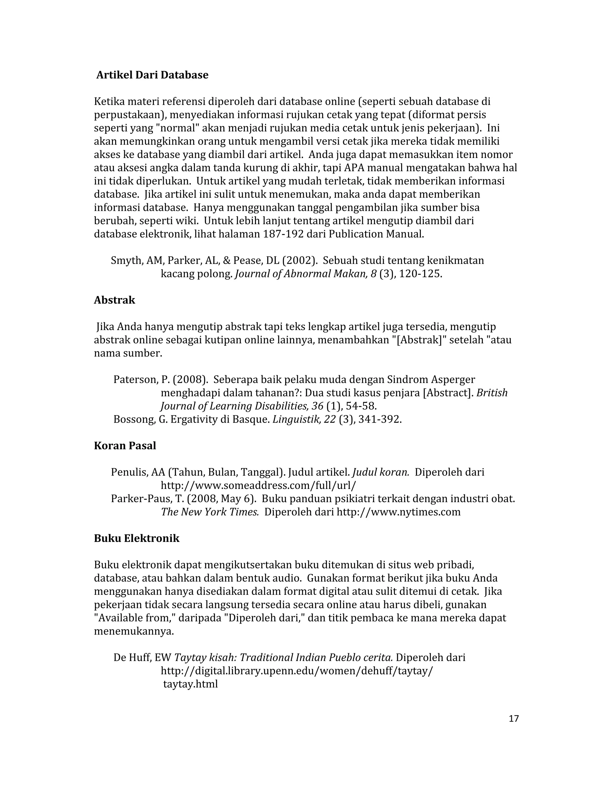  Artikel Dari Database  

Ketika materi referensi diperoleh dari database online (seperti sebuah database di 
perpustakaan), menyediakan informasi rujukan cetak yang tepat (diformat persis 
seperti yang "normal" akan menjadi rujukan media cetak untuk jenis pekerjaan).  Ini 
akan memungkinkan orang untuk mengambil versi cetak jika mereka tidak memiliki 
akses ke database yang diambil dari artikel.  Anda juga dapat memasukkan item nomor 
atau aksesi angka dalam tanda kurung di akhir, tapi APA manual mengatakan bahwa hal 
ini tidak diperlukan.  Untuk artikel yang mudah terletak, tidak memberikan informasi 
database.  Jika artikel ini sulit untuk menemukan, maka anda dapat memberikan 
informasi database.  Hanya menggunakan tanggal pengambilan jika sumber bisa 
berubah, seperti wiki.  Untuk lebih lanjut tentang artikel mengutip diambil dari 
database elektronik, lihat halaman 187‐192 dari Publication Manual.  

    Smyth, AM, Parker, AL, & Pease, DL (2002).  Sebuah studi tentang kenikmatan 
             kacang polong. Journal of Abnormal Makan, 8 (3), 120‐125.  

Abstrak  

 Jika Anda hanya mengutip abstrak tapi teks lengkap artikel juga tersedia, mengutip 
abstrak online sebagai kutipan online lainnya, menambahkan "[Abstrak]" setelah "atau 
nama sumber.  

     Paterson, P. (2008).  Seberapa baik pelaku muda dengan Sindrom Asperger 
               menghadapi dalam tahanan?: Dua studi kasus penjara [Abstract]. British 
               Journal of Learning Disabilities, 36 (1), 54‐58.  
     Bossong, G. Ergativity di Basque. Linguistik, 22 (3), 341‐392.  

Koran Pasal  

    Penulis, AA (Tahun, Bulan, Tanggal). Judul artikel. Judul koran.  Diperoleh dari 
              http://www.someaddress.com/full/url/  
    Parker‐Paus, T. (2008, May 6).  Buku panduan psikiatri terkait dengan industri obat. 
              The New York Times.  Diperoleh dari http://www.nytimes.com  

Buku Elektronik  

Buku elektronik dapat mengikutsertakan buku ditemukan di situs web pribadi, 
database, atau bahkan dalam bentuk audio.  Gunakan format berikut jika buku Anda 
menggunakan hanya disediakan dalam format digital atau sulit ditemui di cetak.  Jika 
pekerjaan tidak secara langsung tersedia secara online atau harus dibeli, gunakan 
"Available from," daripada "Diperoleh dari," dan titik pembaca ke mana mereka dapat 
menemukannya.  

     De Huff, EW Taytay kisah: Traditional Indian Pueblo cerita. Diperoleh dari 
               http://digital.library.upenn.edu/women/dehuff/taytay/  
                taytay.html  


                                                                                       17 

 
 