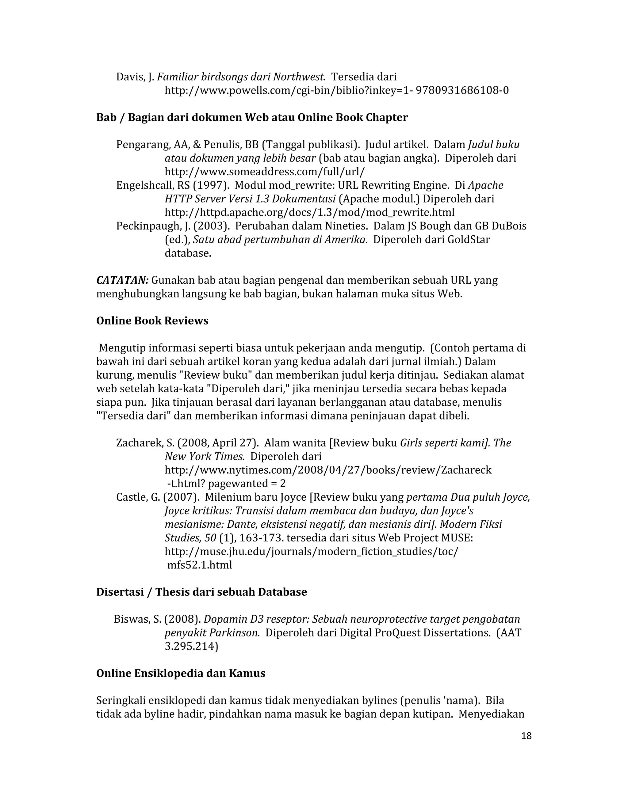  Davis, J. Familiar birdsongs dari Northwest.  Tersedia dari 
                http://www.powells.com/cgi‐bin/biblio?inkey=1‐ 9780931686108‐0  

Bab / Bagian dari dokumen Web atau Online Book Chapter  

     Pengarang, AA, & Penulis, BB (Tanggal publikasi).  Judul artikel.  Dalam Judul buku 
              atau dokumen yang lebih besar (bab atau bagian angka).  Diperoleh dari 
              http://www.someaddress.com/full/url/  
     Engelshcall, RS (1997).  Modul mod_rewrite: URL Rewriting Engine.  Di Apache 
              HTTP Server Versi 1.3 Dokumentasi (Apache modul.) Diperoleh dari 
              http://httpd.apache.org/docs/1.3/mod/mod_rewrite.html  
     Peckinpaugh, J. (2003).  Perubahan dalam Nineties.  Dalam JS Bough dan GB DuBois 
              (ed.), Satu abad pertumbuhan di Amerika.  Diperoleh dari GoldStar 
              database.  

CATATAN: Gunakan bab atau bagian pengenal dan memberikan sebuah URL yang 
menghubungkan langsung ke bab bagian, bukan halaman muka situs Web.  

Online Book Reviews  

 Mengutip informasi seperti biasa untuk pekerjaan anda mengutip.  (Contoh pertama di 
bawah ini dari sebuah artikel koran yang kedua adalah dari jurnal ilmiah.) Dalam 
kurung, menulis "Review buku" dan memberikan judul kerja ditinjau.  Sediakan alamat 
web setelah kata‐kata "Diperoleh dari," jika meninjau tersedia secara bebas kepada 
siapa pun.  Jika tinjauan berasal dari layanan berlangganan atau database, menulis 
"Tersedia dari" dan memberikan informasi dimana peninjauan dapat dibeli.  

     Zacharek, S. (2008, April 27).  Alam wanita [Review buku Girls seperti kami]. The 
                New York Times.  Diperoleh dari 
                http://www.nytimes.com/2008/04/27/books/review/Zachareck  
                 ‐t.html? pagewanted = 2  
     Castle, G. (2007).  Milenium baru Joyce [Review buku yang pertama Dua puluh Joyce, 
                Joyce kritikus: Transisi dalam membaca dan budaya, dan Joyce's 
                mesianisme: Dante, eksistensi negatif, dan mesianis diri]. Modern Fiksi 
                Studies, 50 (1), 163‐173. tersedia dari situs Web Project MUSE: 
                http://muse.jhu.edu/journals/modern_fiction_studies/toc/  
                 mfs52.1.html  

Disertasi / Thesis dari sebuah Database  

    Biswas, S. (2008). Dopamin D3 reseptor: Sebuah neuroprotective target pengobatan 
               penyakit Parkinson.  Diperoleh dari Digital ProQuest Dissertations.  (AAT 
               3.295.214)  

Online Ensiklopedia dan Kamus  

Seringkali ensiklopedi dan kamus tidak menyediakan bylines (penulis 'nama).  Bila 
tidak ada byline hadir, pindahkan nama masuk ke bagian depan kutipan.  Menyediakan 
                                                                                        18 

 
 