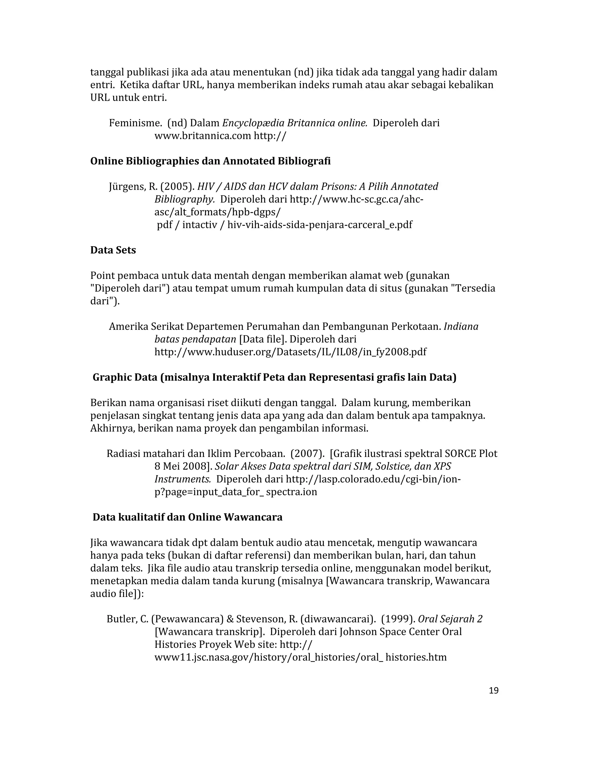 tanggal publikasi jika ada atau menentukan (nd) jika tidak ada tanggal yang hadir dalam 
entri.  Ketika daftar URL, hanya memberikan indeks rumah atau akar sebagai kebalikan 
URL untuk entri.  

     Feminisme.  (nd) Dalam Encyclopædia Britannica online.  Diperoleh dari 
             www.britannica.com http://  

Online Bibliographies dan Annotated Bibliografi  

     Jürgens, R. (2005). HIV / AIDS dan HCV dalam Prisons: A Pilih Annotated 
               Bibliography.  Diperoleh dari http://www.hc‐sc.gc.ca/ahc‐
               asc/alt_formats/hpb‐dgps/  
                pdf / intactiv / hiv‐vih‐aids‐sida‐penjara‐carceral_e.pdf  

Data Sets  

Point pembaca untuk data mentah dengan memberikan alamat web (gunakan 
"Diperoleh dari") atau tempat umum rumah kumpulan data di situs (gunakan "Tersedia 
dari").  

     Amerika Serikat Departemen Perumahan dan Pembangunan Perkotaan. Indiana 
              batas pendapatan [Data file]. Diperoleh dari 
              http://www.huduser.org/Datasets/IL/IL08/in_fy2008.pdf  

 Graphic Data (misalnya Interaktif Peta dan Representasi grafis lain Data)  

Berikan nama organisasi riset diikuti dengan tanggal.  Dalam kurung, memberikan 
penjelasan singkat tentang jenis data apa yang ada dan dalam bentuk apa tampaknya.  
Akhirnya, berikan nama proyek dan pengambilan informasi.  

    Radiasi matahari dan Iklim Percobaan.  (2007).  [Grafik ilustrasi spektral SORCE Plot 
             8 Mei 2008]. Solar Akses Data spektral dari SIM, Solstice, dan XPS 
             Instruments.  Diperoleh dari http://lasp.colorado.edu/cgi‐bin/ion‐
             p?page=input_data_for_ spectra.ion  

 Data kualitatif dan Online Wawancara  

Jika wawancara tidak dpt dalam bentuk audio atau mencetak, mengutip wawancara 
hanya pada teks (bukan di daftar referensi) dan memberikan bulan, hari, dan tahun 
dalam teks.  Jika file audio atau transkrip tersedia online, menggunakan model berikut, 
menetapkan media dalam tanda kurung (misalnya [Wawancara transkrip, Wawancara 
audio file]):  

    Butler, C. (Pewawancara) & Stevenson, R. (diwawancarai).  (1999). Oral Sejarah 2 
                [Wawancara transkrip].  Diperoleh dari Johnson Space Center Oral 
                Histories Proyek Web site: http:// 
                www11.jsc.nasa.gov/history/oral_histories/oral_ histories.htm  


                                                                                        19 

 
 