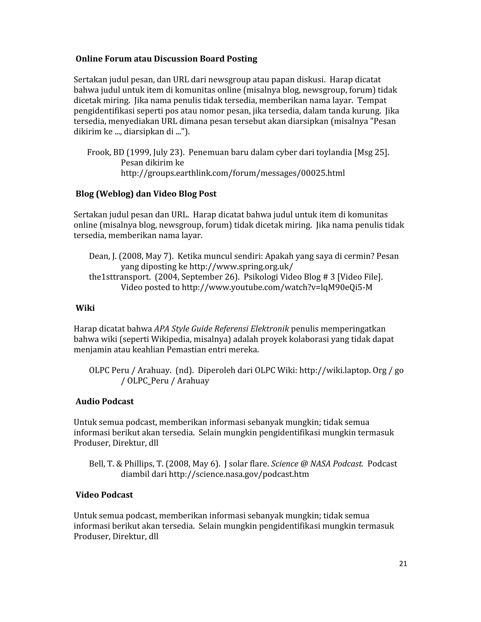  Online Forum atau Discussion Board Posting  

Sertakan judul pesan, dan URL dari newsgroup atau papan diskusi.  Harap dicatat 
bahwa judul untuk item di komunitas online (misalnya blog, newsgroup, forum) tidak 
dicetak miring.  Jika nama penulis tidak tersedia, memberikan nama layar.  Tempat 
pengidentifikasi seperti pos atau nomor pesan, jika tersedia, dalam tanda kurung.  Jika 
tersedia, menyediakan URL dimana pesan tersebut akan diarsipkan (misalnya "Pesan 
dikirim ke ..., diarsipkan di ...").  

    Frook, BD (1999, July 23).  Penemuan baru dalam cyber dari toylandia [Msg 25].  
            Pesan dikirim ke 
            http://groups.earthlink.com/forum/messages/00025.html  

 Blog (Weblog) dan Video Blog Post  

Sertakan judul pesan dan URL.  Harap dicatat bahwa judul untuk item di komunitas 
online (misalnya blog, newsgroup, forum) tidak dicetak miring.  Jika nama penulis tidak 
tersedia, memberikan nama layar.  

     Dean, J. (2008, May 7).  Ketika muncul sendiri: Apakah yang saya di cermin? Pesan 
               yang diposting ke http://www.spring.org.uk/  
     the1sttransport.  (2004, September 26).  Psikologi Video Blog # 3 [Video File].  
               Video posted to http://www.youtube.com/watch?v=lqM90eQi5‐M  

 Wiki  

Harap dicatat bahwa APA Style Guide Referensi Elektronik penulis memperingatkan 
bahwa wiki (seperti Wikipedia, misalnya) adalah proyek kolaborasi yang tidak dapat 
menjamin atau keahlian Pemastian entri mereka.  

     OLPC Peru / Arahuay.  (nd).  Diperoleh dari OLPC Wiki: http://wiki.laptop. Org / go 
            / OLPC_Peru / Arahuay  

 Audio Podcast  

Untuk semua podcast, memberikan informasi sebanyak mungkin; tidak semua 
informasi berikut akan tersedia.  Selain mungkin pengidentifikasi mungkin termasuk 
Produser, Direktur, dll  

     Bell, T. & Phillips, T. (2008, May 6).  J solar flare. Science @ NASA Podcast.  Podcast 
               diambil dari http://science.nasa.gov/podcast.htm  

 Video Podcast  

Untuk semua podcast, memberikan informasi sebanyak mungkin; tidak semua 
informasi berikut akan tersedia.  Selain mungkin pengidentifikasi mungkin termasuk 
Produser, Direktur, dll  


                                                                                            21 

 
 