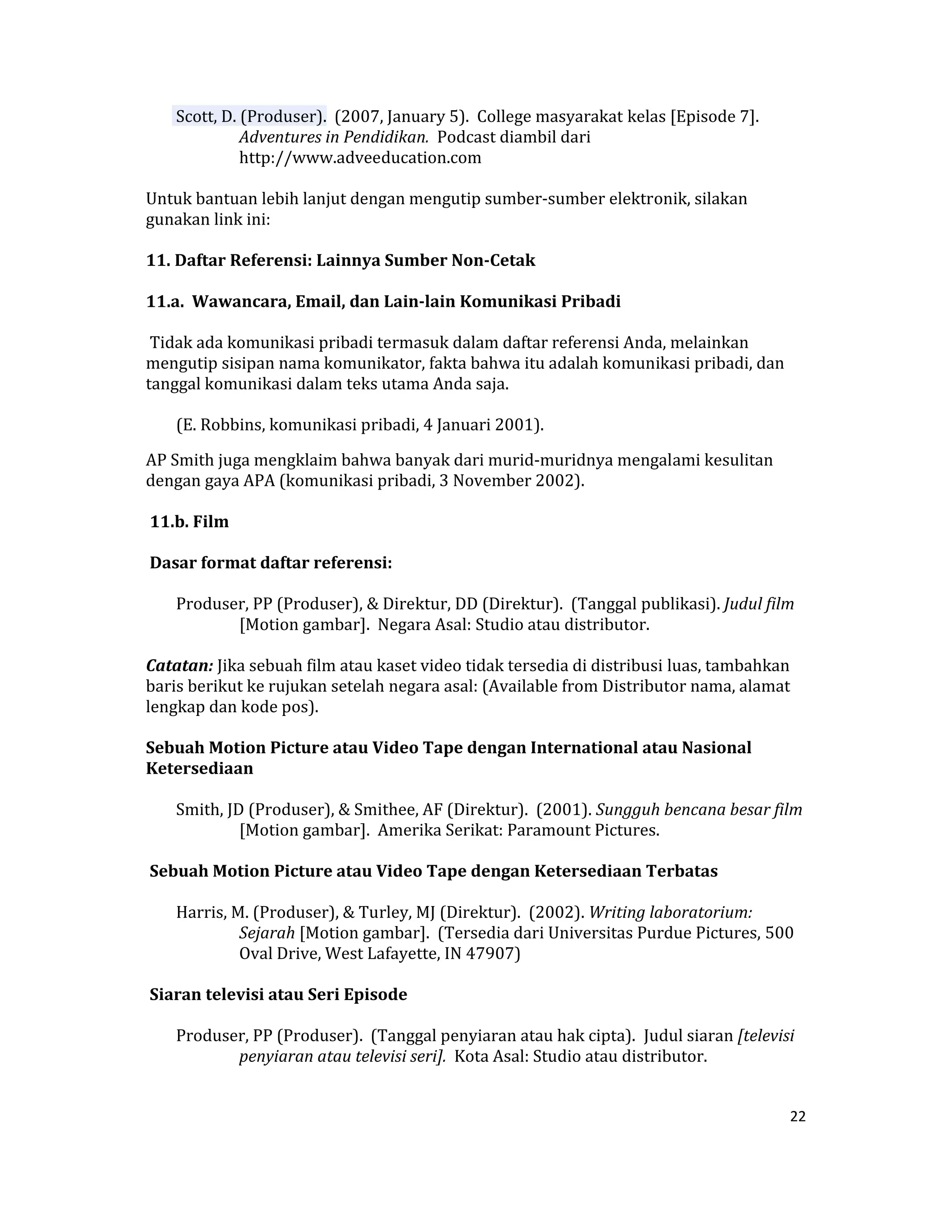  Scott, D. (Produser).  (2007, January 5).  College masyarakat kelas [Episode 7]. 
               Adventures in Pendidikan.  Podcast diambil dari 
               http://www.adveeducation.com  

Untuk bantuan lebih lanjut dengan mengutip sumber‐sumber elektronik, silakan 
gunakan link ini:  

11. Daftar Referensi: Lainnya Sumber Non­Cetak  

11.a.  Wawancara, Email, dan Lain­lain Komunikasi Pribadi  

 Tidak ada komunikasi pribadi termasuk dalam daftar referensi Anda, melainkan 
mengutip sisipan nama komunikator, fakta bahwa itu adalah komunikasi pribadi, dan 
tanggal komunikasi dalam teks utama Anda saja.  

     (E. Robbins, komunikasi pribadi, 4 Januari 2001).  

AP Smith juga mengklaim bahwa banyak dari murid‐muridnya mengalami kesulitan 
dengan gaya APA (komunikasi pribadi, 3 November 2002).  

 11.b. Film  

 Dasar format daftar referensi:  

     Produser, PP (Produser), & Direktur, DD (Direktur).  (Tanggal publikasi). Judul film 
            [Motion gambar].  Negara Asal: Studio atau distributor.  

Catatan: Jika sebuah film atau kaset video tidak tersedia di distribusi luas, tambahkan 
baris berikut ke rujukan setelah negara asal: (Available from Distributor nama, alamat 
lengkap dan kode pos).  

Sebuah Motion Picture atau Video Tape dengan International atau Nasional 
Ketersediaan  

     Smith, JD (Produser), & Smithee, AF (Direktur).  (2001). Sungguh bencana besar film 
              [Motion gambar].  Amerika Serikat: Paramount Pictures.  

 Sebuah Motion Picture atau Video Tape dengan Ketersediaan Terbatas  

     Harris, M. (Produser), & Turley, MJ (Direktur).  (2002). Writing laboratorium: 
              Sejarah [Motion gambar].  (Tersedia dari Universitas Purdue Pictures, 500 
              Oval Drive, West Lafayette, IN 47907)  

 Siaran televisi atau Seri Episode  

     Produser, PP (Produser).  (Tanggal penyiaran atau hak cipta).  Judul siaran [televisi 
            penyiaran atau televisi seri].  Kota Asal: Studio atau distributor.  


                                                                                         22 

 
 