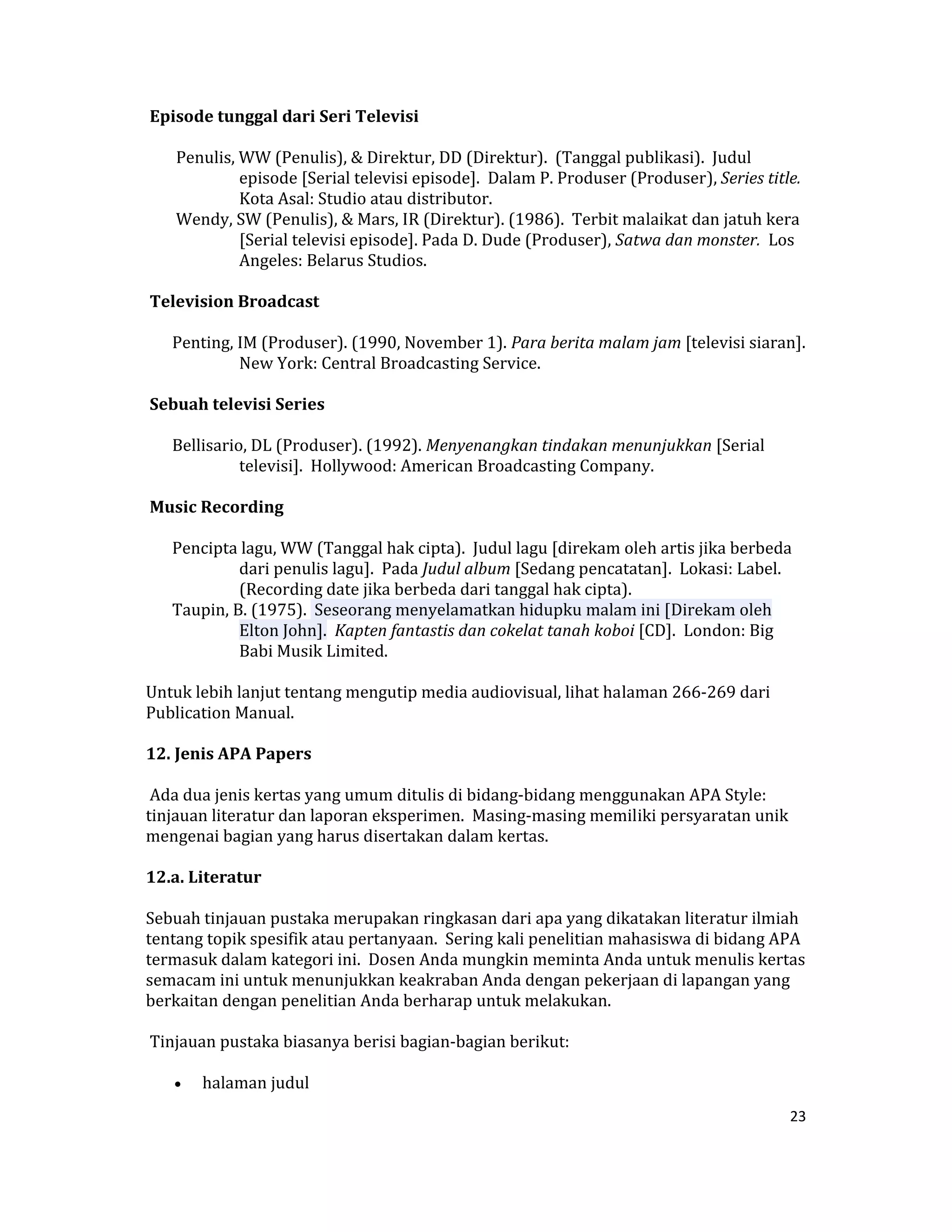  Episode tunggal dari Seri Televisi  

     Penulis, WW (Penulis), & Direktur, DD (Direktur).  (Tanggal publikasi).  Judul 
              episode [Serial televisi episode].  Dalam P. Produser (Produser), Series title.  
              Kota Asal: Studio atau distributor.  
     Wendy, SW (Penulis), & Mars, IR (Direktur). (1986).  Terbit malaikat dan jatuh kera 
              [Serial televisi episode]. Pada D. Dude (Produser), Satwa dan monster.  Los 
              Angeles: Belarus Studios.  

 Television Broadcast  

    Penting, IM (Produser). (1990, November 1). Para berita malam jam [televisi siaran]. 
             New York: Central Broadcasting Service.  

 Sebuah televisi Series  

    Bellisario, DL (Produser). (1992). Menyenangkan tindakan menunjukkan [Serial 
              televisi].  Hollywood: American Broadcasting Company.  

 Music Recording  

    Pencipta lagu, WW (Tanggal hak cipta).  Judul lagu [direkam oleh artis jika berbeda 
             dari penulis lagu].  Pada Judul album [Sedang pencatatan].  Lokasi: Label.  
             (Recording date jika berbeda dari tanggal hak cipta).  
    Taupin, B. (1975).  Seseorang menyelamatkan hidupku malam ini [Direkam oleh 
             Elton John].  Kapten fantastis dan cokelat tanah koboi [CD].  London: Big 
             Babi Musik Limited.  

Untuk lebih lanjut tentang mengutip media audiovisual, lihat halaman 266‐269 dari 
Publication Manual. 

12. Jenis APA Papers  

 Ada dua jenis kertas yang umum ditulis di bidang‐bidang menggunakan APA Style: 
tinjauan literatur dan laporan eksperimen.  Masing‐masing memiliki persyaratan unik 
mengenai bagian yang harus disertakan dalam kertas.  

12.a. Literatur  

Sebuah tinjauan pustaka merupakan ringkasan dari apa yang dikatakan literatur ilmiah 
tentang topik spesifik atau pertanyaan.  Sering kali penelitian mahasiswa di bidang APA 
termasuk dalam kategori ini.  Dosen Anda mungkin meminta Anda untuk menulis kertas 
semacam ini untuk menunjukkan keakraban Anda dengan pekerjaan di lapangan yang 
berkaitan dengan penelitian Anda berharap untuk melakukan.  

 Tinjauan pustaka biasanya berisi bagian‐bagian berikut:  

    •    halaman judul  
                                                                                            23 

 
 